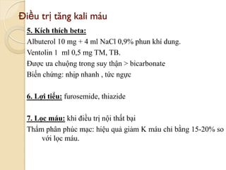 Điều trị tăng kali máu
5. Kích thích beta:
Albuterol 10 mg + 4 ml NaCl 0,9% phun khí dung.
Ventolin 1 ml 0,5 mg TM, TB.
Được ưa chuộng trong suy thận > bicarbonate
Biến chứng: nhịp nhanh , tức ngực
6. Lợi tiểu: furosemide, thiazide
7. Lọc máu: khi điều trị nội thất bại
Thẩm phân phúc mạc: hiệu quả giảm K máu chỉ bằng 15-20% so
với lọc máu.
99
 
