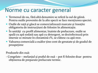 Norme cu caracter general
 Termenul de ou, fără altă denumire se referă la oul de găină.
Pentru ouăle provenite de la alte specii se face menţiunea speciei.
 Ouăle de raţă şi gâscă se comercializează marcate şi însoţite
obligatoriu de instrucţiuni de folosire în alimentaţie.
 În unităţi cu profil alimentar, înainte de prelucrare, ouăle se
spală cu apă sodată sau apă cu detergent, se dezinfectează prin
imersie 10 minute în cloramină 1%, se clătesc cu apă rece.
 Valoarea comercială a ouălor ţine cont de greutate şi de gradul de
prospeţime
Produsele din ouă:
- Congelate – melanjul şi praful de ouă – pot fi folosite doar pentru
obţinerea de preparate prelucrate termic.
 