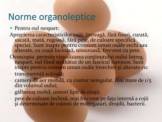  Pentru oul nespart:
Aprecierea caracteristicilor cojii: întreagă, fără fisuri, curată,
uscată, mată, rugoasă, fără pete, de culoare specifică
speciei. Sunt inapte pentru consum uman ouăle vechi sau
alterate, cu coajă lucioasă, unsuroasă, frecvent cu pete.
Ovoscopia permite vizualizarea conţinutului oului întreg,
nespart, oul fiind străbătut de un fascicul luminos. Sunt
inapte pentru consum uman ouăle învechite şi alterate cu:
- transparenţă scăzută;
- camera de aer mobilă, cu contur neregulat, mai mare de 1/5
din volumul oului;
- gălbenuş mobil, uneori lipit de coajă;
- pete de culoare închisă, mai frecvent pe faţa internă a cojii
şi determinate de colonii de mucegaiuri, drojdii, bacterii.
Norme organoleptice
 