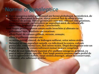  După spargerea oului: gălbenuşul are formă globuloasă, hemisferică, de
culoare galben până la roşcat, situat central faţă de albuş şi bine
delimitat de acesta. Discul germinativ este mic. Albuşul este gelatinos,
dens, transparent, cu întindere pe suprafaţă mică, de culoare alb-
albăstruie. Mirosul este plăcut, caracteristic.
Sunt inapte pentru consum uman ouăle învechite şi alterate cu:
- gălbenuşul lăţit, măsliniu sau ratatinat;
- albuş fluid, de culoare gălbuie, verzuie, cenuşie;
- albuş şi gălbenuş amestecate;
- cu miros putrid, rânced, de hidrogen sulfurat, orice miros străin.
 Melanjul de ou: suprafaţă netedă, cu ridicătură la centru, culoare
portocalie, consistenţă tare, fără miros străin. După decongelare este un
lichid omogen. Se comercializează numai în stare congelată.
 Praful de ouă (umiditate maximă 5%): pulbere omogenă, galbenă, cu
gust şi miros plăcut, specific. Este inapt pentru consum uman praful de
ouă cu aglomerări stabile, corpi străini,mucegai, adaos de conservanţi,
coloranţi, alte substanţe străine.
Norme organoleptice
 