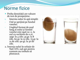 Norme fizice
 Proba densităţii are valoare
de test de prospeţime.
1. Imersia oului în apă simplă:
- Oul se sprijină pe fundul
vasului;
- Unghiul format de axul
lung al oului şi fundul
vasului este egal cu: 0, la
oul cu vechime de o zi;
30gr. la 4 zile; 45 gr. la 8
zile, 60 gr. la 15 zile, 75 gr. la
21 de zile; 90 gr. la 30 de
zile.
2. Imersia oului în soluţie de
NaCl 6%: oul apt pentru
consum nu trebuie să
plutească.
 