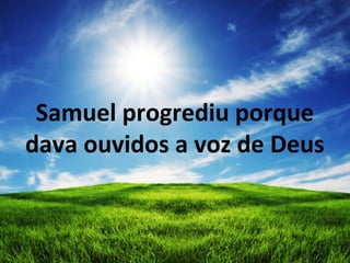 Samuel progrediu porque
dava ouvidos a voz de Deus
 
