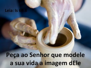 Peça ao Senhor que modele
a sua vida a imagem dEle
Leia: Is 64.8
 