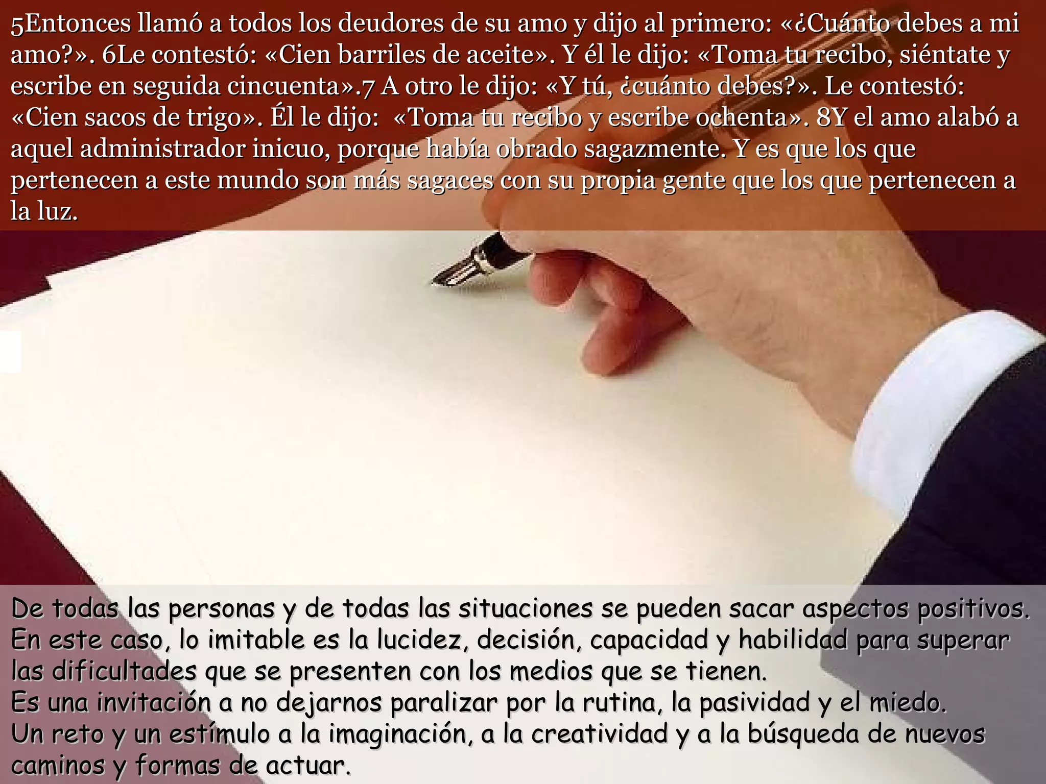 5Entonces llamó a todos los deudores de su amo y dijo al primero: «¿Cuánto debes a mi amo?». 6Le contestó: «Cien barriles de aceite». Y él le dijo: «Toma tu recibo, siéntate y escribe en seguida cincuenta».7 A otro le dijo: «Y tú, ¿cuánto debes?». Le contestó: «Cien sacos de trigo». Él le dijo:  «Toma tu recibo y escribe ochenta». 8Y el amo alabó a aquel administrador inicuo, porque había obrado sagazmente. Y es que los que pertenecen a este mundo son más sagaces con su propia gente que los que pertenecen a la luz. De todas las personas y de todas las situaciones se pueden sacar aspectos positivos.  En este caso, lo imitable es la lucidez, decisión, capacidad y habilidad para superar las dificultades que se presenten con los medios que se tienen. Es una invitación a no dejarnos paralizar por la rutina, la pasividad y el miedo.  Un reto y un estímulo a la imaginación, a la creatividad y a la búsqueda de nuevos caminos y formas de actuar. 