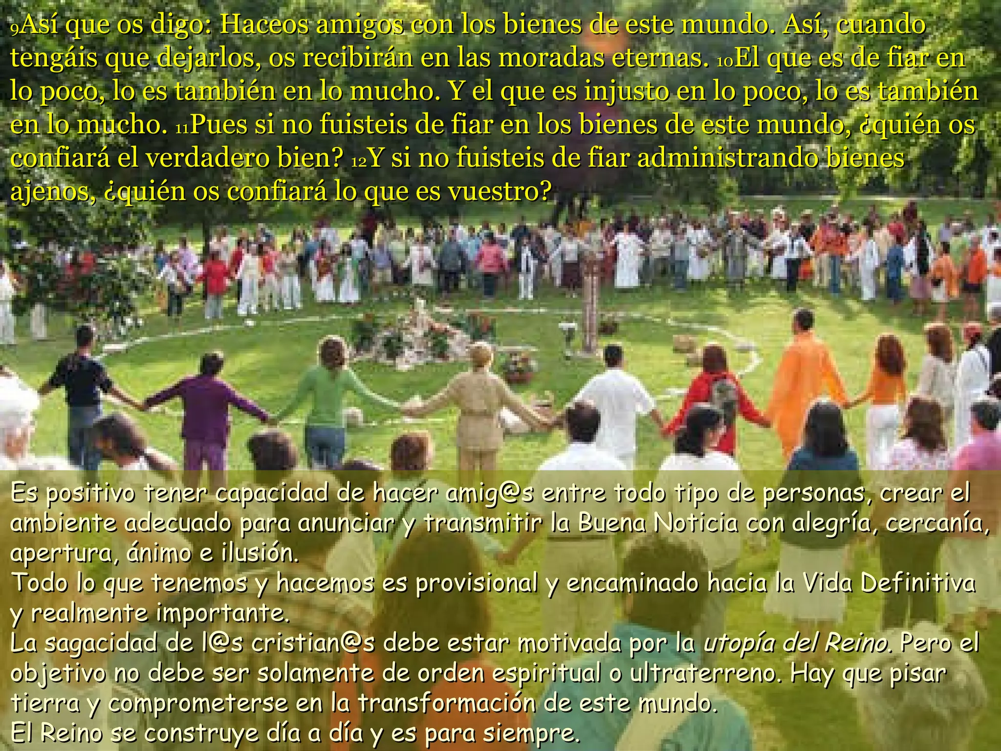 9 Así que os digo: Haceos amigos con los bienes de este mundo. Así, cuando tengáis que dejarlos, os recibirán en las moradas eternas.  10 El que es de fiar en lo poco, lo es también en lo mucho. Y el que es injusto en lo poco, lo es también en lo mucho.  11 Pues si no fuisteis de fiar en los bienes de este mundo, ¿quién os confiará el verdadero bien?  12 Y si no fuisteis de fiar administrando bienes ajenos, ¿quién os confiará lo que es vuestro?  Es positivo tener capacidad de hacer amig@s entre todo tipo de personas, crear el ambiente adecuado para anunciar y transmitir la Buena Noticia con alegría, cercanía, apertura, ánimo e ilusión. Todo lo que tenemos y hacemos es provisional y encaminado hacia la Vida Definitiva y realmente importante.  La sagacidad de l@s cristian@s debe estar motivada por la  utopía del Reino . Pero el objetivo no debe ser solamente de orden espiritual o ultraterreno. Hay que pisar tierra y comprometerse en la transformación de este mundo.  El Reino se construye día a día y es para siempre.  