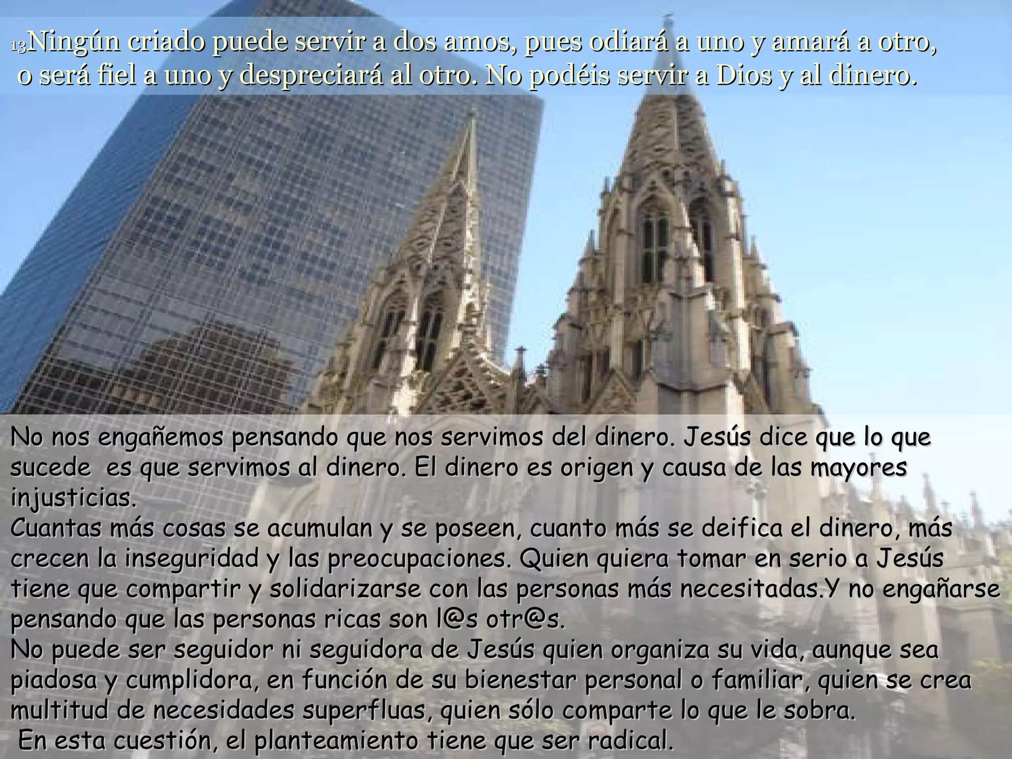 13 Ningún criado puede servir a dos amos, pues odiará a uno y amará a otro,  o será fiel a uno y despreciará al otro. No podéis servir a Dios y al dinero.  No nos engañemos pensando que nos servimos del dinero. Jesús dice que lo que sucede  es que servimos al dinero. El dinero es origen y causa de las mayores injusticias. Cuantas más cosas se acumulan y se poseen, cuanto más se deifica el dinero, más crecen la inseguridad y las preocupaciones. Quien quiera tomar en serio a Jesús tiene que compartir y solidarizarse con las personas más necesitadas.Y no engañarse pensando que las personas ricas son l@s otr@s. No puede ser seguidor ni seguidora de Jesús quien organiza su vida, aunque sea piadosa y cumplidora, en función de su bienestar personal o familiar, quien se crea multitud de necesidades superfluas, quien sólo comparte lo que le sobra.  En esta cuestión, el planteamiento tiene que ser radical. 