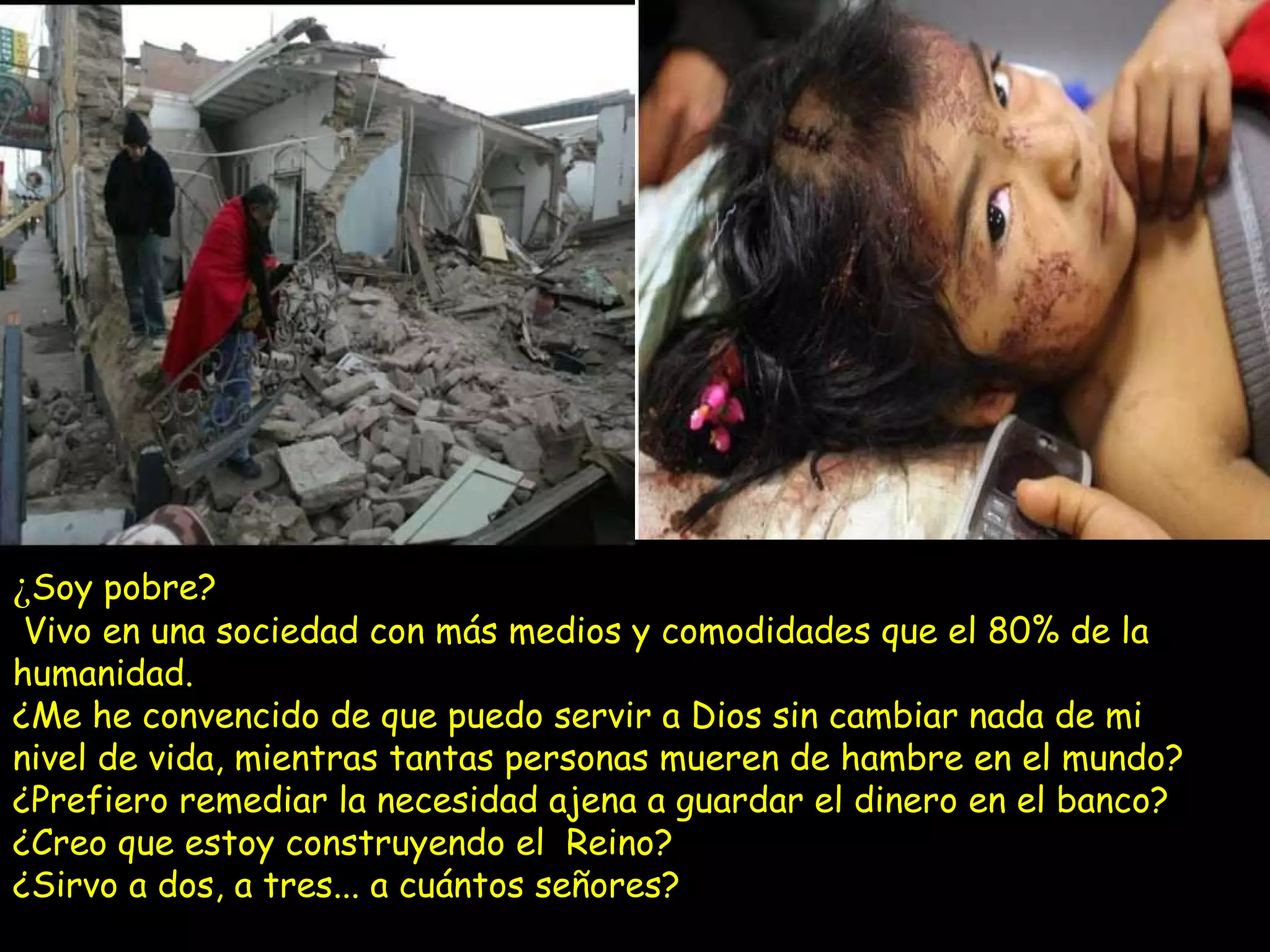 ¿ Soy pobre?  Vivo en una sociedad con más medios y comodidades que el 80% de la humanidad. ¿Me he convencido de que puedo servir a Dios sin cambiar nada de mi nivel de vida, mientras tantas personas mueren de hambre en el mundo? ¿Prefiero remediar la necesidad ajena a guardar el dinero en el banco? ¿Creo que estoy construyendo el  Reino?  ¿Sirvo a dos, a tres... a cuántos señores? 