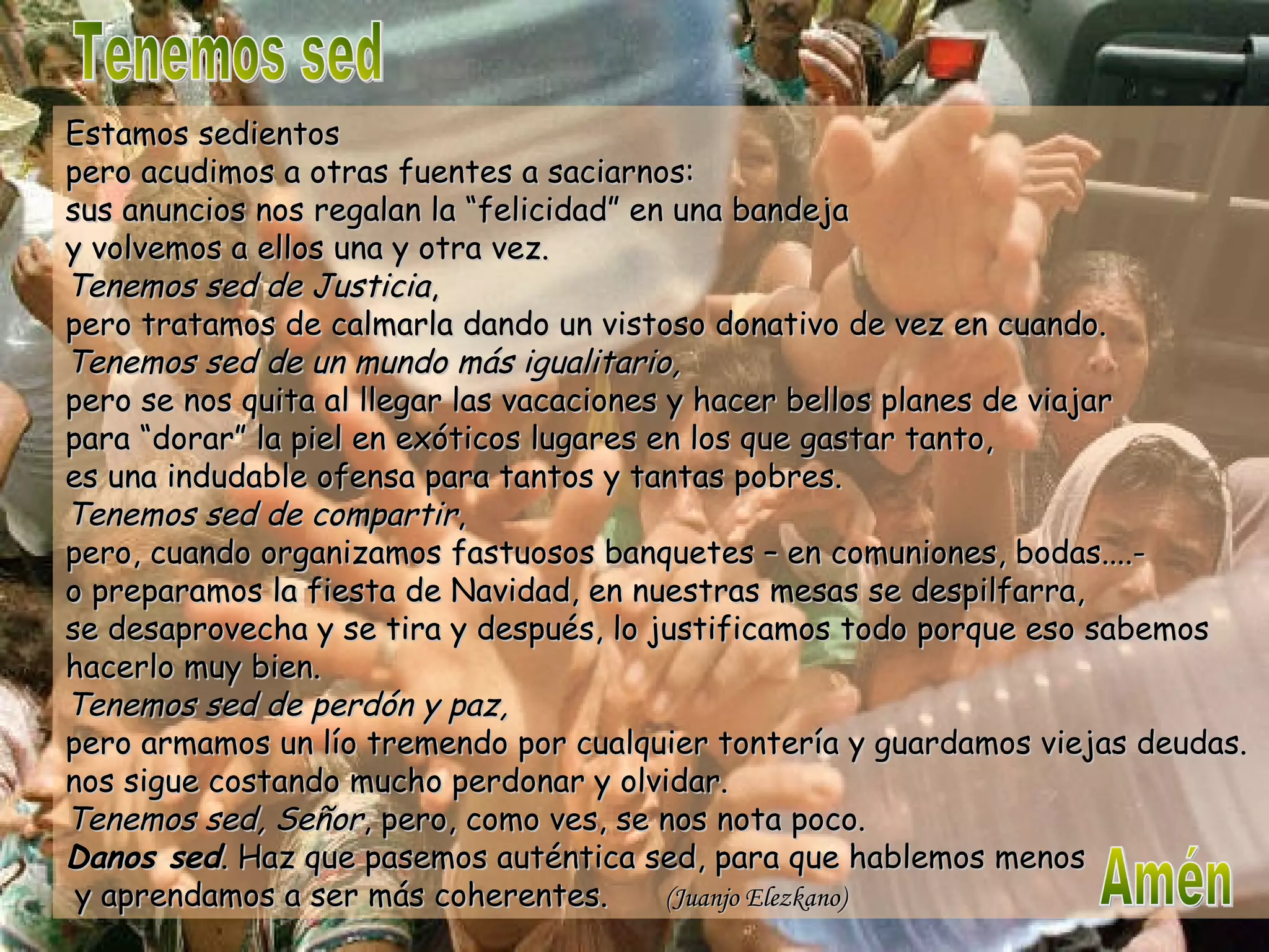 Tenemos sed Estamos sedientos pero acudimos a otras fuentes a saciarnos: sus anuncios nos regalan la “felicidad” en una bandeja y volvemos a ellos una y otra vez. Tenemos sed de Justicia , pero tratamos de calmarla dando un vistoso donativo de vez en cuando. Tenemos sed de un mundo más igualitario, pero se nos quita al llegar las vacaciones y hacer bellos planes de viajar para “dorar” la piel en exóticos lugares en los que gastar tanto, es una indudable ofensa para tantos y tantas pobres. Tenemos sed de compartir , pero, cuando organizamos fastuosos banquetes – en comuniones, bodas....- o preparamos la fiesta de Navidad, en nuestras mesas se despilfarra, se desaprovecha y se tira y después, lo justificamos todo porque eso sabemos hacerlo muy bien. Tenemos sed de perdón y paz, pero armamos un lío tremendo por cualquier tontería y guardamos viejas deudas. nos sigue costando mucho perdonar y olvidar. Tenemos sed, Señor , pero, como ves, se nos nota poco. Danos sed . Haz que pasemos auténtica sed, para que hablemos menos  y aprendamos a ser más coherentes.  (Juanjo Elezkano) Amén 
