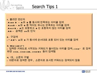 Search Tips 1 1. 불리안 연산자 A and B  - A 와  B 를 동시에 만족하는 아티클 검색 A or B - A 와  B 중 적어도 하나는 만족하는 아티클 검색 A not B - A 는 포함하고  B 는 포함하지 않는 아티클 검색 A B -  공백은  or 로 인식 2.  구검색 : “ A B”- A 와  B 가 동시에 순서대로 포함 되어 있는 아티클 검색 3. Wildcards(*) :  입력한 키워드로 시작되는 키워드가 들어있는 아티클 검색 ; child*  로 검색하면  child, childcare, children  등이 검색됨 4.  대 ,  소문자 구별 :  대문자로 검색한 경우 ,  소문자로 표시된 키워드는 검색되지 않음 