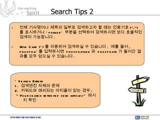 Search Tips 2 전체 기사명이나 제목의 일부로 검색하고자 할 때는 인용기호 (“,”) 를 표시하거나 ‘ phrase’  부분을 선택하여 검색하시면 보다 효율적인 검색이 가능합니다 . Wild Card (*) 를 이용하여 검색하실 수 있습니다 .  예를 들어 , phospha* 를 입력하시면  phosphatase 와  phosphate 가 들어간 결과를 모두 얻으실 수 있습니다 . * Search Errors 1.  검색엔진 자체의 문제  2.  키워드와 매치되는 아티클이 없는 경우 : “  Your search retrieved zero articles”  메시지 확인 