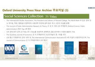 6 academic.oup.com/journals
- The International Studies Association, The President and Fellows of Harvard College, The World Bank 와 같은 권위 있
는 학자들, 학회, 협회들과 협력하여 사회과학 전반에 걸쳐 많은 최고 수준의 저널를 발행
- The Journal of Public Administration Research & Theory 은 와 두 개의 JCR 주제분야 (Political Science, Public
Administration )에서 Top 3에 랭크
- JCR 경제 분야 상위 20 Titles 중 5 Titles를 포함하여 경제학과 금융 분야에서 다양한 활용이 가능
- The Quarterly Journal of Economics 은 이 주제분야의 353개 학술지 중, 1위를 차지
- JCR 통신 주제분야의 상위 10위 내, The International Communication Association의 4개 저널이 포함되어있으며, The
Journal of Communication 은 이 주제분야에서 2위 랭크
71 Titles
Oxford University Press Near Archive 주요저널 (3)
 