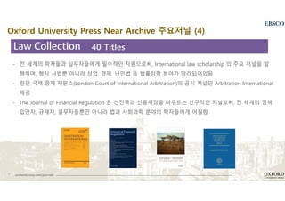7 academic.oup.com/journals
- 전 세계의 학자들과 실무자들에게 필수적인 자원으로써, International law scholarship 의 주요 저널을 발
행하며, 형사 사법뿐 아니라 상업, 경제, 난민법 등 법률장학 분야가 망라되어있음
- 런던 국제 중재 재판소(London Court of International Arbitration)의 공식 저널인 Arbitration International
제공
- The Journal of Financial Regulation 은 선진국과 신흥시장을 아우르는 선구적인 저널로써, 전 세계의 정책
입안자, 규제자, 실무자들뿐만 아니라 법과 사회과학 분야의 학자들에게 어필함
40 Titles
Oxford University Press Near Archive 주요저널 (4)
 