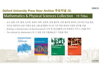 8 academic.oup.com/journals
- 순수 응용 수학, 통계, 논리학, 컴퓨터 과학, 천문학, 천체 물리학, 의학 물리학 분야의 선도적인 저널 제공
- 인간과 컴퓨터의 상호 작용과 같은 신흥 분야뿐만 아니라 기존 학문 분야의 다양한 연구를 포괄
- Briefings in Bioinformatics 와 Bioinformatics은 수학 및 전산생물학 JCR 부문에서 각각 2, 3위를 차지
- The Institute for Mathematics 와 그 응용 프로그램(IMA)의 7 저널을 제공
19 Titles
Oxford University Press Near Archive 주요저널 (5)
 