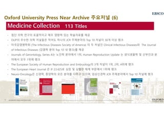 9 academic.oup.com/journals
- 첨단 의학 연구의 포괄적이고 매우 영향력 있는 학술자료를 제공
- OUP의 우수한 의학 저널들은 적어도 하나의 JCR 주제분야의 Top 10 저널이 30개 이상 랭크
- 미국감염병학회 (The Infectious Diseases Society of America) 의 두 저널인 Clinical Infectious Diseases와 The Journal
of Infectious Diseases (감염학 분야 Top 10 내 랭크)를 제공
- Journals of Gerontology, Series A는 노인학 분야에서 1위, Human Reproduction Update 는 생식생물학 및 산부인과 분
야에서 모두 1위에 랭크
- The European Society of Human Reproduction and Embryology의 3개 저널이 1위, 2위, 4위에 랭크
- The European Heart Journal 은 IF 23.425로 심장 및 심혈관 체계 부문에서 1위에 랭크
- Neuro-Oncology은 신경학, 종양학의 모든 분야를 다루고 있으며, 임상신경학 JCR 주제분야에서 Top 10 저널에 랭크
113 Titles
Oxford University Press Near Archive 주요저널 (6)
 