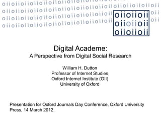 Digital Academe:
         A Perspective from Digital Social Research

                         William H. Dutton
                    Professor of Internet Studies
                    Oxford Internet Institute (OII)
                        University of Oxford



Presentation for Oxford Journals Day Conference, Oxford University
Press, 14 March 2012.
 