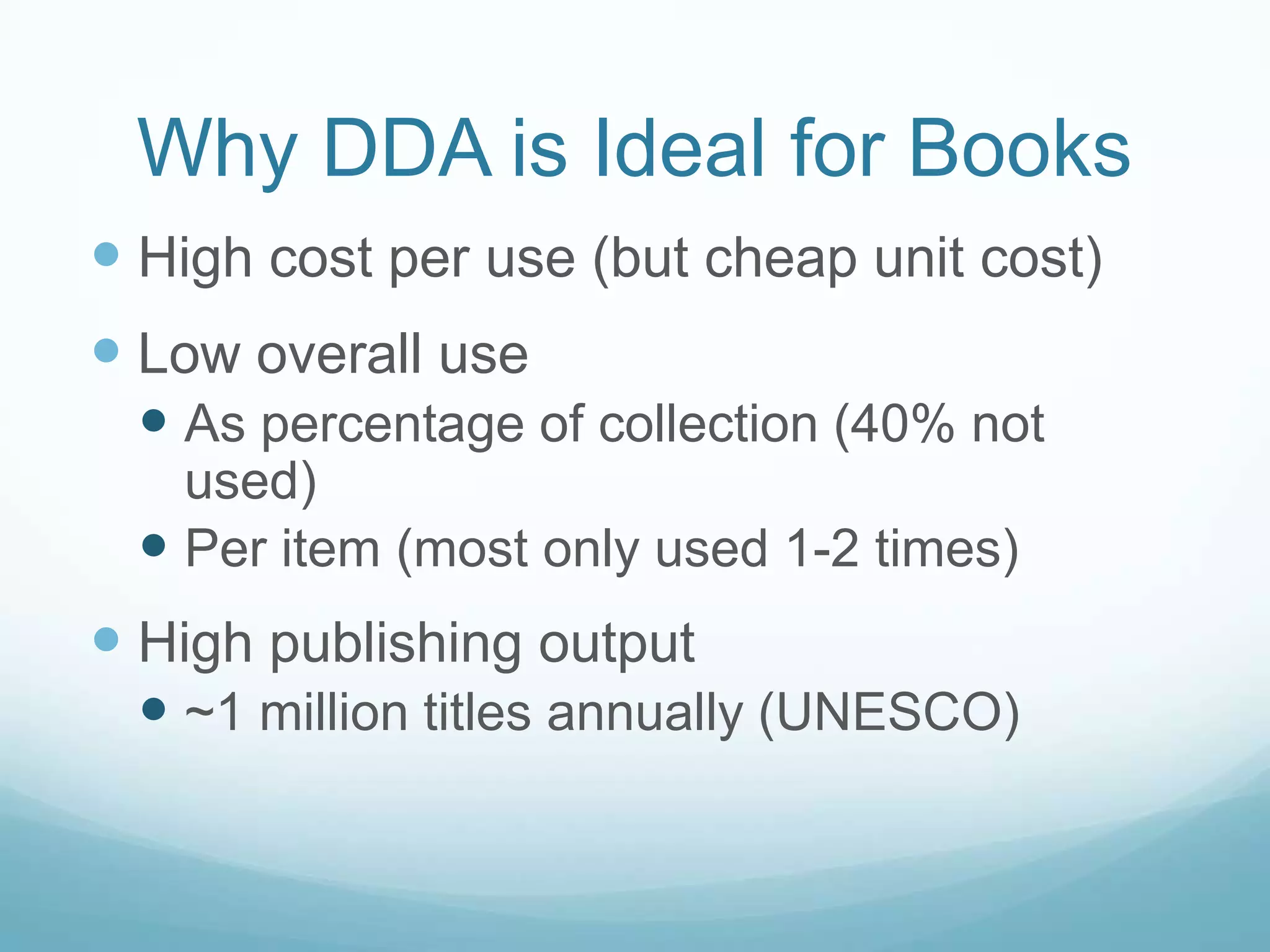 Why DDA is Ideal for Books
 High cost per use (but cheap unit cost)
 Low overall use
  As percentage of collection (40% not
   used)
  Per item (most only used 1-2 times)
 High publishing output
  ~1 million titles annually (UNESCO)
 