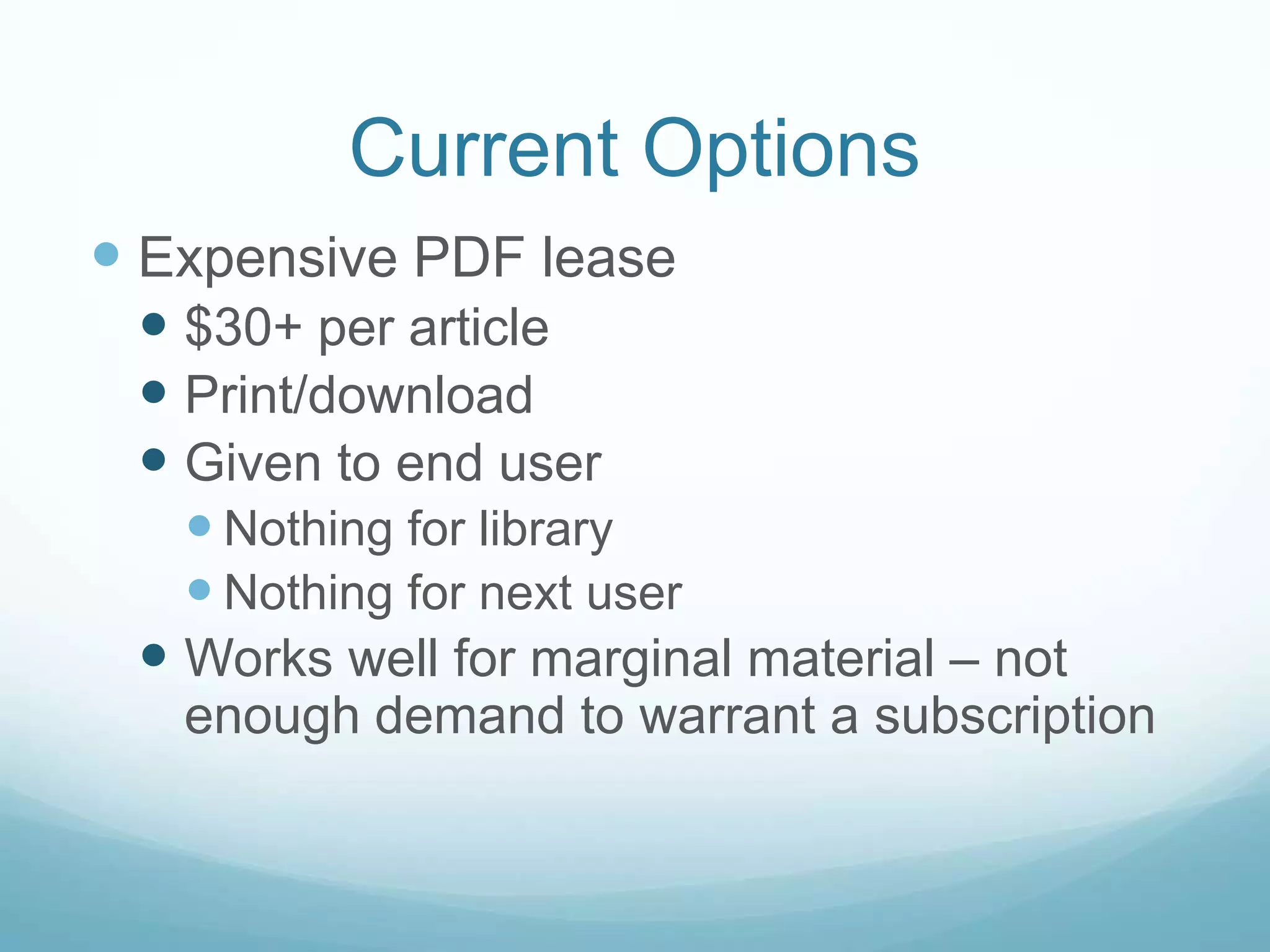 Current Options
 Expensive PDF lease
  $30+ per article
  Print/download
  Given to end user
    Nothing for library
    Nothing for next user
  Works well for marginal material – not
   enough demand to warrant a subscription
 