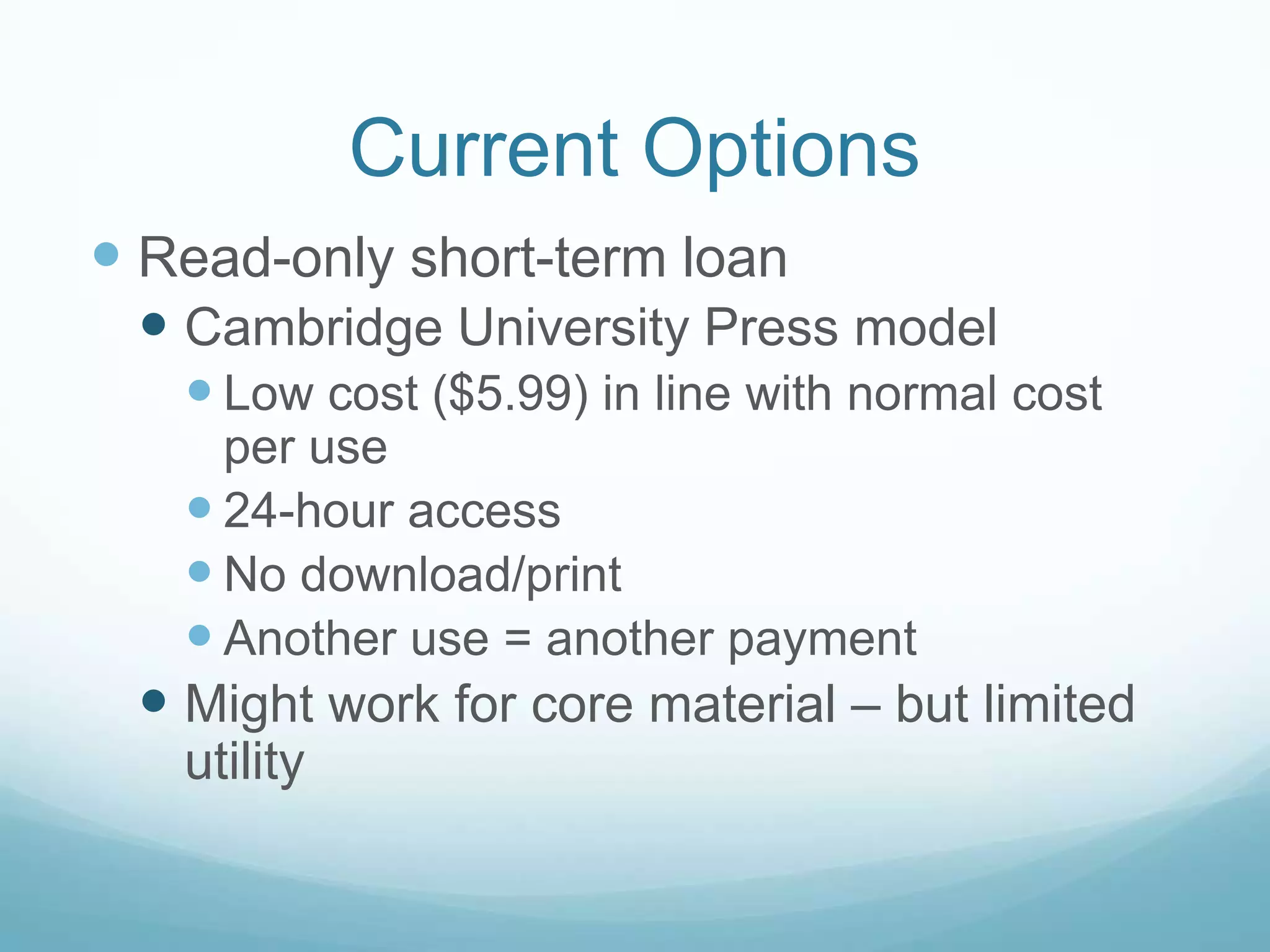 Current Options
 Read-only short-term loan
  Cambridge University Press model
    Low cost ($5.99) in line with normal cost
     per use
    24-hour access
    No download/print
    Another use = another payment
  Might work for core material – but limited
   utility
 