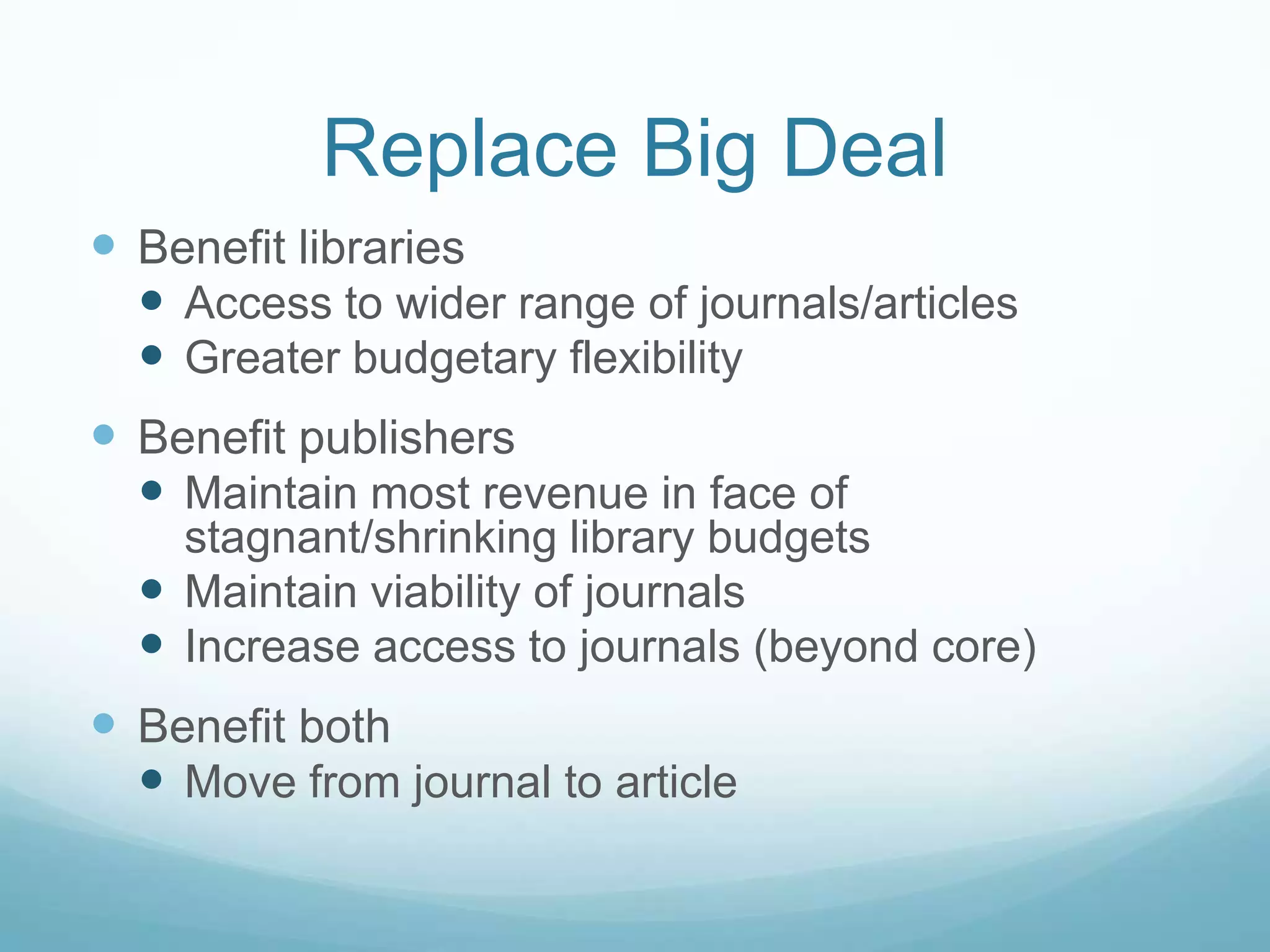Replace Big Deal
 Benefit libraries
   Access to wider range of journals/articles
   Greater budgetary flexibility
 Benefit publishers
   Maintain most revenue in face of
    stagnant/shrinking library budgets
   Maintain viability of journals
   Increase access to journals (beyond core)
 Benefit both
   Move from journal to article
 