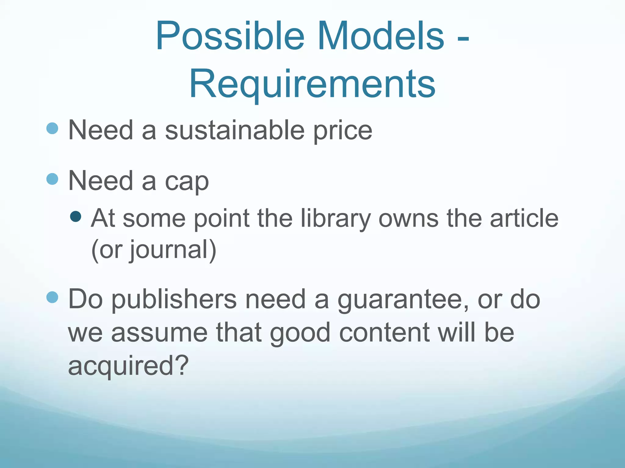 Possible Models -
          Requirements
 Need a sustainable price
 Need a cap
  At some point the library owns the article
   (or journal)
 Do publishers need a guarantee, or do
 we assume that good content will be
 acquired?
 