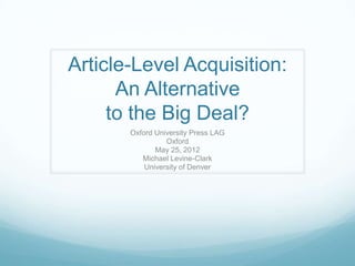 Article-Level Acquisition:
      An Alternative
     to the Big Deal?
       Oxford University Press LAG
                 Oxford
              May 25, 2012
          Michael Levine-Clark
           University of Denver
 
