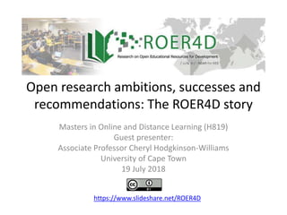 Open research ambitions, successes and
recommendations: The ROER4D story
Masters in Online and Distance Learning (H819)
Guest presenter:
Associate Professor Cheryl Hodgkinson-Williams
University of Cape Town
19 July 2018
https://www.slideshare.net/ROER4D
 