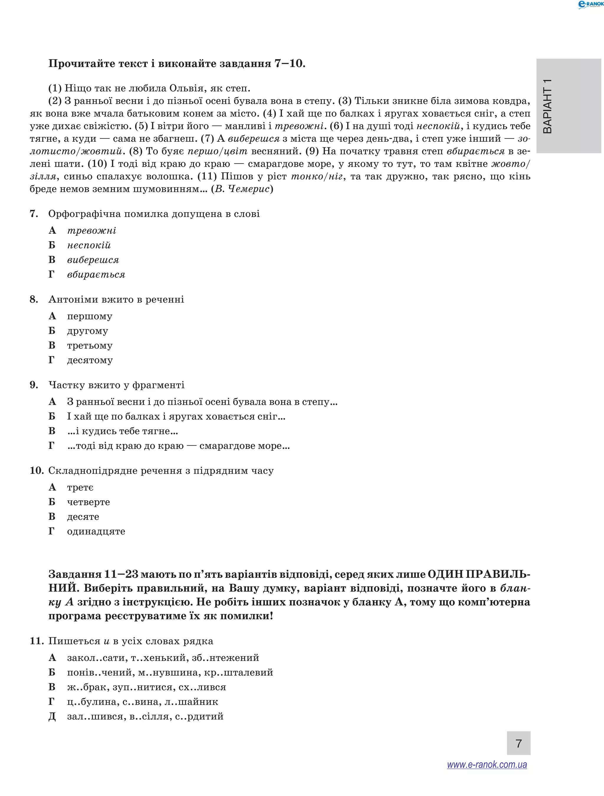Варіант 1
7
Прочитайте текст і виконайте завдання 7–10.
(1) Ніщо так не любила Ольвія, як степ.
(2) З ранньої весни і до пізньої осені бувала вона в степу. (3) Тільки зникне біла зимова ковдра,
як вона вже мчала батьковим конем за місто. (4) І хай ще по балках і яругах ховається сніг, а степ
уже дихає свіжістю. (5) І вітри його — манливі і тревожні. (6) І на душі тоді неспокій, і кудись тебе
тягне, а куди — сама не збагнеш. (7) А виберешся з міста ще через день-два, і степ уже інший — зо-
лотисто/жовтий. (8) То буяє першо/цвіт весняний. (9) На початку травня степ вбирається в зе-
лені шати. (10) І тоді від краю до краю — смарагдове море, у якому то тут, то там квітне жовто/
зілля, синьо спалахує волошка. (11) Пішов у  ріст тонко/ніг, та так дружно, так рясно, що кінь
бреде немов земним шумовинням… (В. Чемерис)
7.	 Орфографічна помилка допущена в слові
А	 тревожні
Б	 неспокій
В	 виберешся
Г	 вбирається
8.	 Антоніми вжито в реченні
А	 першому
Б	 другому
В	 третьому
Г	 десятому
9.	 Частку вжито у фрагменті
А	 З ранньої весни і до пізньої осені бувала вона в степу…
Б	 І хай ще по балках і яругах ховається сніг…
В	 …і кудись тебе тягне…
Г	 …тоді від краю до краю — смарагдове море…
10.	 Складнопідрядне речення з підрядним часу
А	 третє
Б	 четверте
В	 десяте
Г	 одинадцяте
Завдання 11–23 мають по п’ять варіантів відповіді, серед яких лише ОДИН ПРАВИЛЬ­
НИЙ. Виберіть правильний, на Вашу думку, варіант відповіді, позначте його в блан-
ку А згідно з інструкцією. Не робіть інших позначок у бланку А, тому що комп’ютерна
програма реєструватиме їх як помилки!
11.	 Пишеться и в усіх словах рядка
А	 закол..сати, т..хенький, зб..нтежений
Б	 понів..чений, м..нувшина, кр..шталевий
В	 ж..брак, зуп..нитися, сх..лився
Г	 ц..булина, с..вина, л..шайник
Д	 зал..шився, в..сілля, с..рдитий
www.e-ranok.com.ua
 