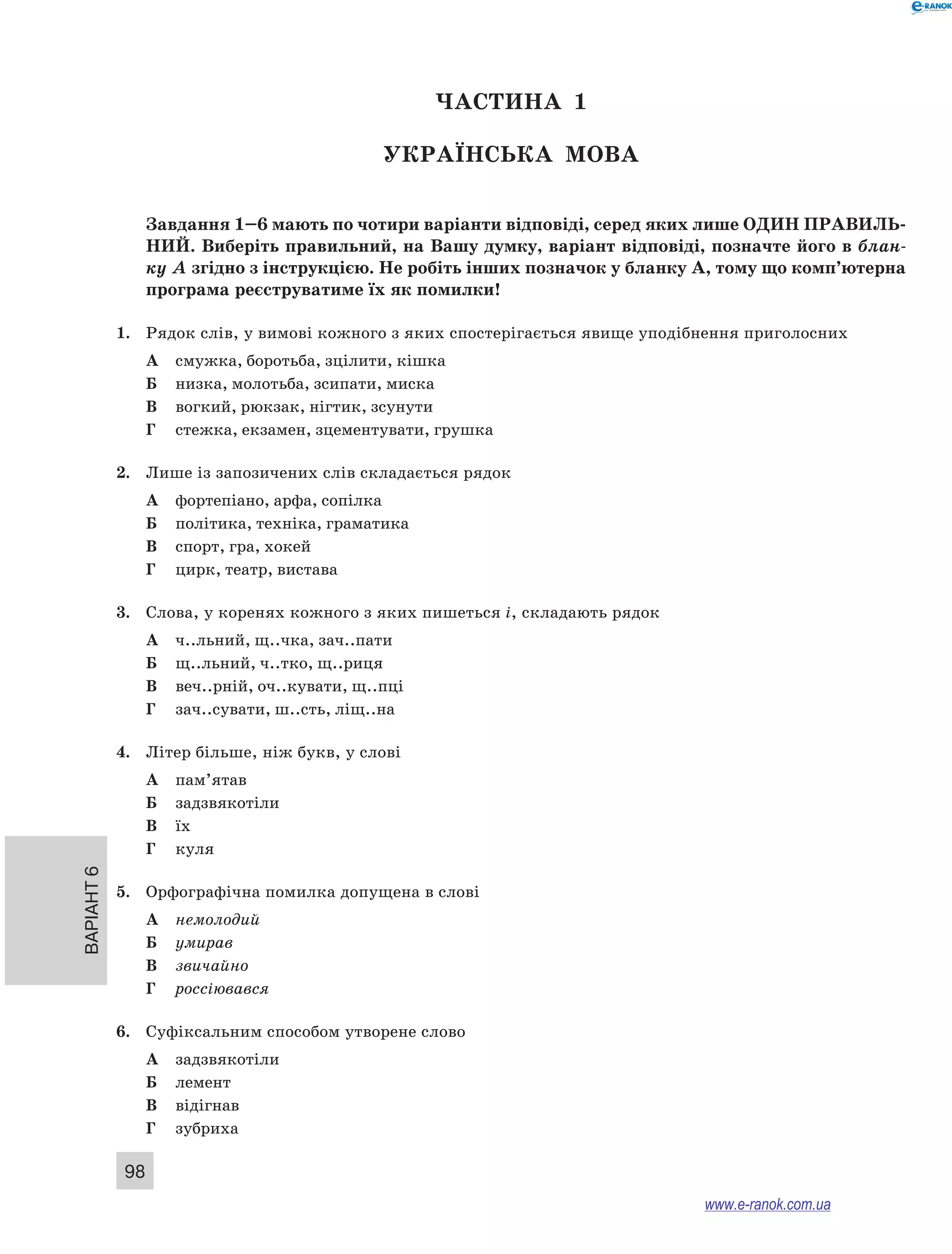 Варіант 6
98
ЧАСТИНА  1
Українська мова
Завдання 1–6 мають по чотири варіанти відповіді, серед яких лише ОДИН ПРАВИЛЬ­
НИЙ. Виберіть правильний, на Вашу думку, варіант відповіді, позначте його в блан-
ку А згідно з інструкцією. Не робіть інших позначок у бланку А, тому що комп’ютерна
програма реєструватиме їх як помилки!
1.	 Рядок слів, у вимові кожного з яких спостерігається явище уподібнення приголосних
А	 смужка, боротьба, зцілити, кішка
Б	 низка, молотьба, зсипати, миска
В	 вогкий, рюкзак, нігтик, зсунути
Г	 стежка, екзамен, зцементувати, грушка
2.	 Лише із запозичених слів складається рядок
А	 фортепіано, арфа, сопілка
Б	 політика, техніка, граматика
В	 спорт, гра, хокей
Г	 цирк, театр, вистава
3.	 Слова, у коренях кожного з яких пишеться і, складають рядок
А	 ч..льний, щ..чка, зач..пати
Б	 щ..льний, ч..тко, щ..риця
В	 веч..рній, оч..кувати, щ..пці
Г	 зач..сувати, ш..сть, ліщ..на
4.	 Літер більше, ніж букв, у слові
А	 пам’ятав
Б	 задзвякотіли
В	 їх
Г	 куля
5.	 Орфографічна помилка допущена в слові
А	 немолодий
Б	 умирав
В	 звичайно
Г	 россіювався
6.	 Суфіксальним способом утворене слово
А	 задзвякотіли
Б	 лемент
В	 відігнав
Г	 зубриха
www.e-ranok.com.ua
 
