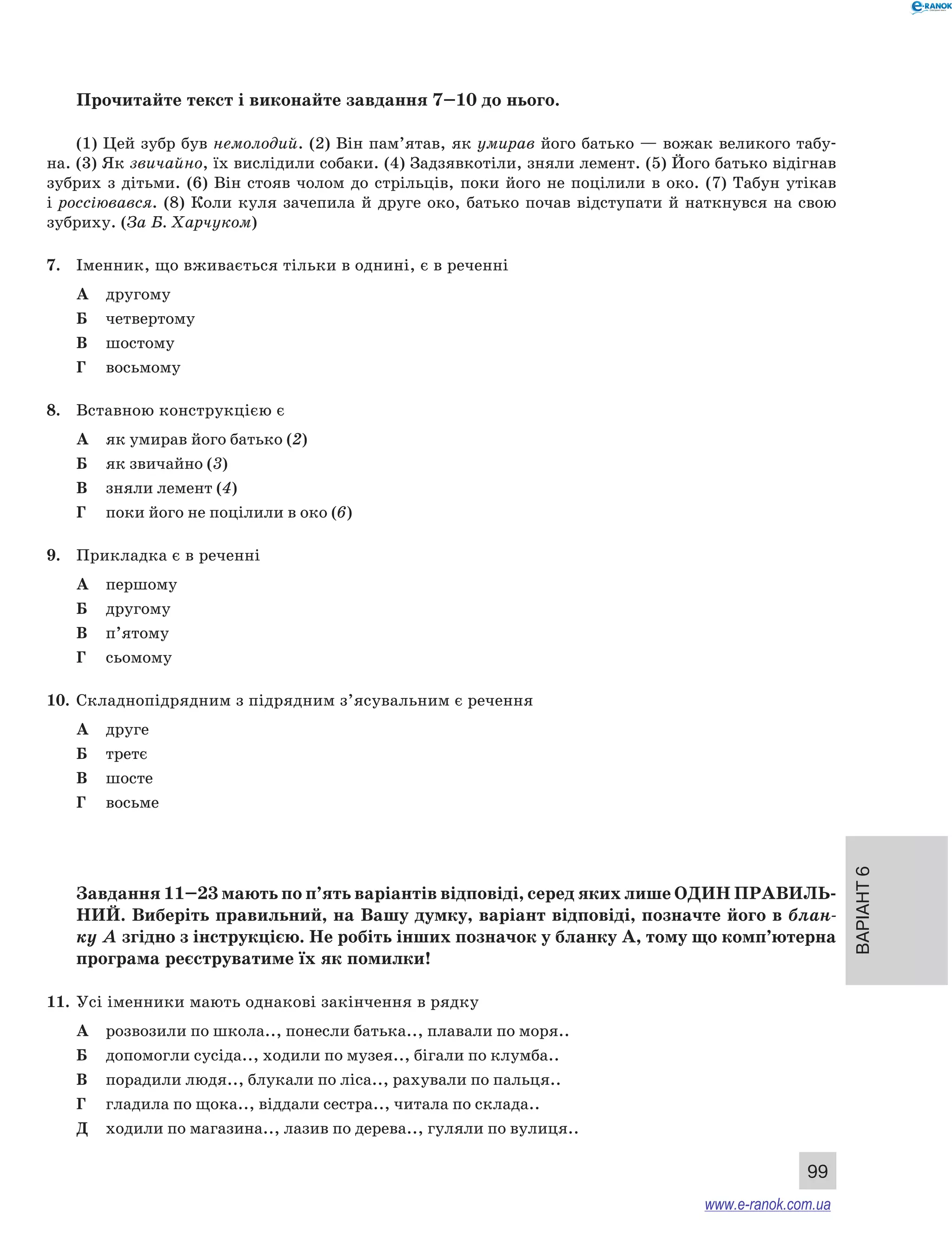 Варіант 6
99
Прочитайте текст і виконайте завдання 7–10 до нього.
(1) Цей зубр був немолодий. (2) Він пам’ятав, як умирав його батько — вожак великого табу-
на. (3) Як звичайно, їх вислідили собаки. (4) Задзявкотіли, зняли лемент. (5) Його батько відігнав
зубрих з дітьми. (6) Він стояв чолом до стрільців, поки його не поцілили в око. (7) Табун утікав
і россіювався. (8) Коли куля зачепила й друге око, батько почав відступати й наткнувся на свою
зубриху. (За Б. Харчуком)
7.	 Іменник, що вживається тільки в однині, є в реченні
А	 другому
Б	 четвертому
В	 шостому
Г	 восьмому
8.	 Вставною конструкцією є
А	 як умирав його батько (2)
Б	 як звичайно (3)
В	 зняли лемент (4)
Г	 поки його не поцілили в око (6)
9.	 Прикладка є в реченні
А	 першому
Б	 другому
В	 п’ятому
Г	 сьомому
10.	 Складнопідрядним з підрядним з’ясувальним є речення
А	 друге
Б	 третє
В	 шосте
Г	 восьме
Завдання 11–23 мають по п’ять варіантів відповіді, серед яких лише ОДИН ПРАВИЛЬ­
НИЙ. Виберіть правильний, на Вашу думку, варіант відповіді, позначте його в блан-
ку А згідно з інструкцією. Не робіть інших позначок у бланку А, тому що комп’ютерна
програма реєструватиме їх як помилки!
11.	 Усі іменники мають однакові закінчення в рядку
А	 розвозили по школа.., понесли батька.., плавали по моря..
Б	 допомогли сусіда.., ходили по музея.., бігали по клумба..
В	 порадили людя.., блукали по ліса.., рахували по пальця..
Г	 гладила по щока.., віддали сестра.., читала по склада..
Д	 ходили по магазина.., лазив по дерева.., гуляли по вулиця..
www.e-ranok.com.ua
 
