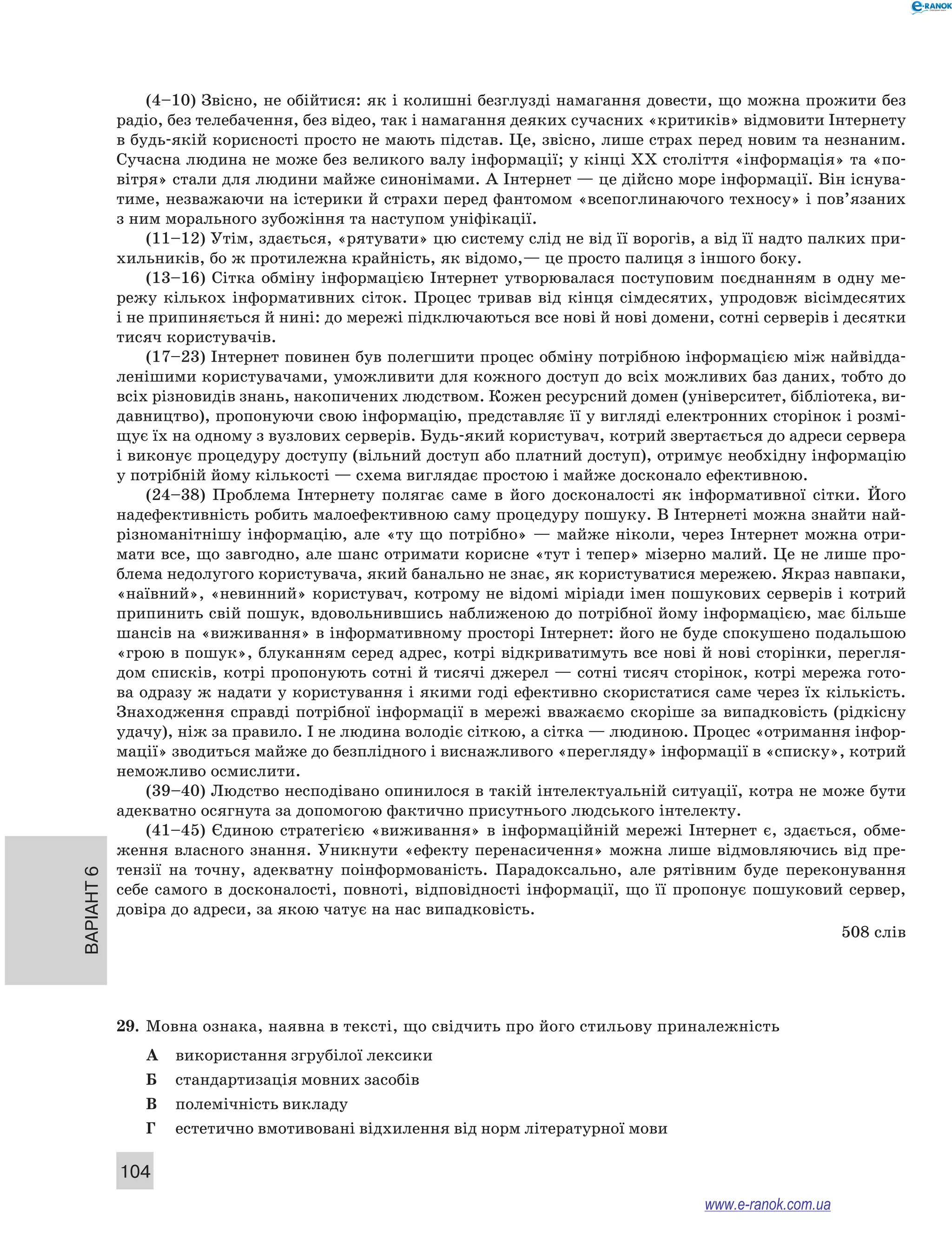 Варіант 6
104
(4–10) Звісно, не обійтися: як і колишні безглузді намагання довести, що можна прожити без
радіо, без телебачення, без відео, так і намагання деяких сучасних «критиків» відмовити Інтернету
в будь-якій корисності просто не мають підстав. Це, звісно, лише страх перед новим та незнаним.
Сучасна людина не може без великого валу інформації; у кінці XX століття «інформація» та «по-
вітря» стали для людини майже синонімами. А Інтернет — це дійсно море інформації. Він існува-
тиме, незважаючи на істерики й страхи перед фантомом «всепоглинаючого техносу» і пов’язаних
з ним морального зубожіння та наступом уніфікації.
(11–12) Утім, здається, «рятувати» цю систему слід не від її ворогів, а від її надто палких при-
хильників, бо ж протилежна крайність, як відомо,— це просто палиця з іншого боку.
(13–16) Сітка обміну інформацією Інтернет утворювалася поступовим поєднанням в  одну ме-
режу кількох інформативних сіток. Процес тривав від кінця сімдесятих, упродовж вісімдесятих
і не припиняється й нині: до мережі підключаються все нові й нові домени, сотні серверів і десятки
тисяч користувачів.
(17–23) Інтернет повинен був полегшити процес обміну потрібною інформацією між найвідда-
ленішими користувачами, уможливити для кожного доступ до всіх можливих баз даних, тобто до
всіх різновидів знань, накопичених людством. Кожен ресурсний домен (університет, бібліотека, ви-
давництво), пропонуючи свою інформацію, представляє її у вигляді електронних сторінок і розмі-
щує їх на одному з вузлових серверів. Будь-який користувач, котрий звертається до адреси сервера
і виконує процедуру доступу (вільний доступ або платний доступ), отримує необхідну інформацію
у потрібній йому кількості — схема виглядає простою і майже досконало ефективною.
(24–38) Проблема Інтернету полягає саме в  його досконалості як інформативної сітки. Його
над­ефективність робить малоефективною саму процедуру пошуку. В Інтернеті можна знайти най-
різноманітнішу інформацію, але «ту що потрібно» — майже ніколи, через Інтернет можна отри-
мати все, що завгодно, але шанс отримати корисне «тут і тепер» мізерно малий. Це не лише про-
блема недолугого користувача, який банально не знає, як користуватися мережею. Якраз навпаки,
«наївний», «невинний» користувач, котрому не відомі міріади імен пошукових серверів і котрий
припинить свій пошук, вдовольнившись наближеною до потрібної йому інформацією, має більше
шансів на «виживання» в інформативному просторі Інтернет: його не буде спокушено подальшою
«грою в пошук», блуканням серед адрес, котрі відкриватимуть все нові й нові сторінки, перегля-
дом списків, котрі пропонують сотні й тисячі джерел — сотні тисяч сторінок, котрі мережа гото-
ва одразу ж надати у користування і якими годі ефективно скористатися саме через їх кількість.
Знаходження справді потрібної інформації в мережі вважаємо скоріше за випадковість (рідкісну
удачу), ніж за правило. І не людина володіє сіткою, а сітка — людиною. Процес «отримання інфор-
мації» зводиться майже до безплідного і виснажливого «перегляду» інформації в «списку», котрий
неможливо осмислити.
(39–40) Людство несподівано опинилося в такій інтелектуальній ситуації, котра не може бути
адекватно осягнута за допомогою фактично присутнього людського інтелекту.
(41–45) Єдиною стратегією «виживання» в  інформаційній мережі Інтернет є, здається, обме-
ження власного знання. Уникнути «ефекту перенасичення» можна лише відмовляючись від пре-
тензії на точну, адекватну поінформованість. Парадоксально, але рятівним буде переконування
себе самого в досконалості, повноті, відповідності інформації, що її пропонує пошуковий сервер,
довіра до адреси, за якою чатує на нас випадковість.
508 слів
29.	 Мовна ознака, наявна в тексті, що свідчить про його стильову приналежність
А	 використання згрубілої лексики
Б	 стандартизація мовних засобів
В	 полемічність викладу
Г	 естетично вмотивовані відхилення від норм літературної мови
www.e-ranok.com.ua
 