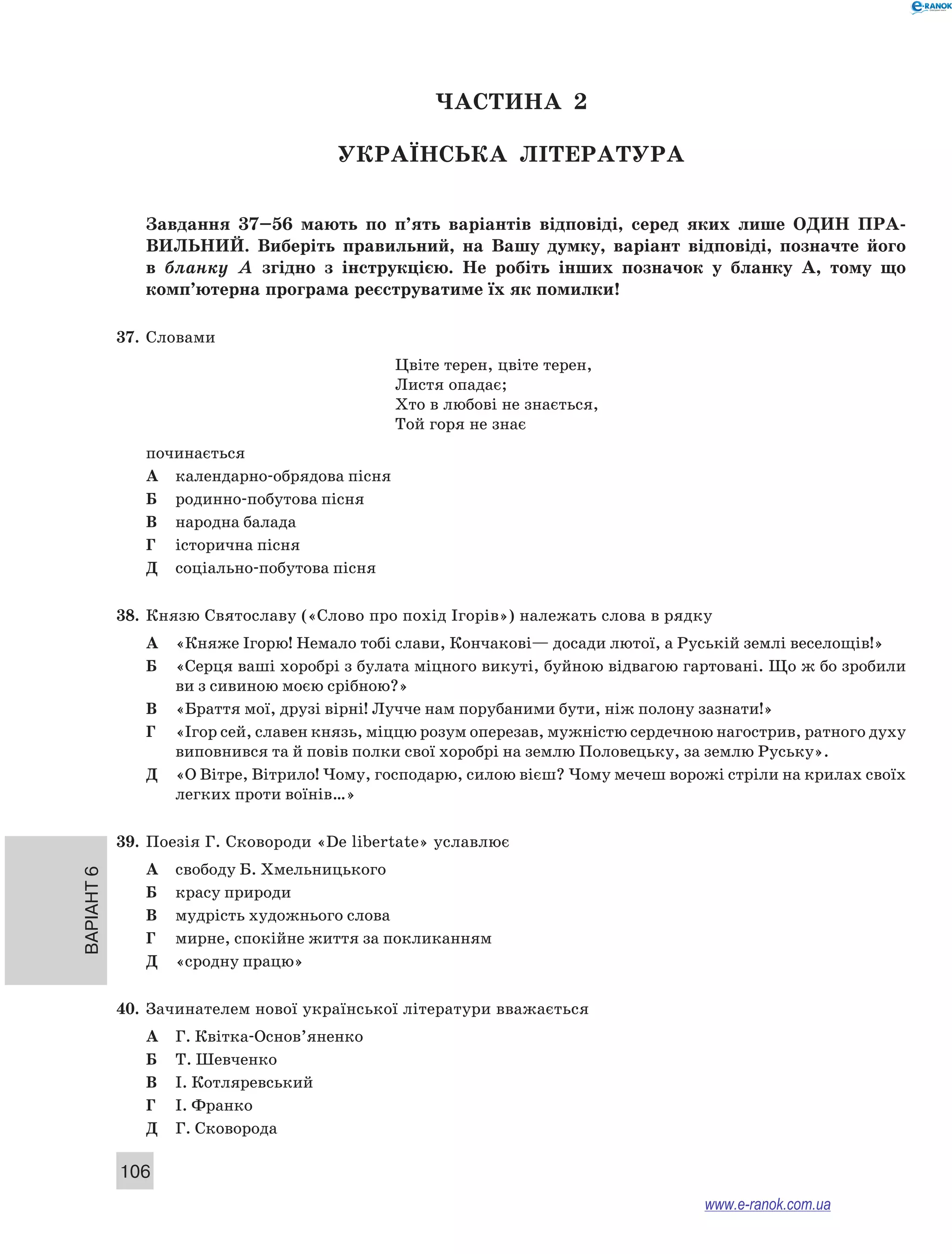 Варіант 6
106
ЧАСТИНА  2
Українська література
Завдання 37–56  мають по п’ять варіантів відповіді, серед яких лише ОДИН  ПРА­
ВИЛЬНИЙ.  Виберіть правильний, на Вашу думку, варіант відповіді, позначте його
в  бланку А  згідно з  інструкцією. Не  робіть інших позначок у  бланку А, тому що
комп’ютерна програма реєструватиме їх як помилки!
37.	 Словами
Цвіте терен, цвіте терен,
Листя опадає;
Хто в любові не знається,
Той горя не знає
починається
А	 календарно-обрядова пісня
Б	 родинно-побутова пісня
В	 народна балада
Г	 історична пісня
Д	 соціально-побутова пісня
38.	 Князю Святославу («Слово про похід Ігорів») належать слова в рядку
А	 «Княже Ігорю! Немало тобі слави, Кончакові— досади лютої, а Руській землі веселощів!»
Б	 «Серця ваші хоробрі з булата міцного викуті, буйною відвагою гартовані. Що ж бо зробили
ви з сивиною моєю срібною?»
В	 «Браття мої, друзі вірні! Лучче нам порубаними бути, ніж полону зазнати!»
Г	 «Ігор сей, славен князь, міццю розум оперезав, мужністю сердечною нагострив, ратного духу
виповнився та й повів полки свої хоробрі на землю Половецьку, за землю Руську».
Д	 «О Вітре, Вітрило! Чому, господарю, силою вієш? Чому мечеш ворожі стріли на крилах своїх
легких проти воїнів…»
39.	 Поезія Г. Сковороди «De libertate» уславлює
А	 свободу Б. Хмельницького
Б	 красу природи
В	 мудрість художнього слова
Г	 мирне, спокійне життя за покликанням
Д	 «сродну працю»
40.	 Зачинателем нової української літератури вважається
А	 Г. Квітка-Основ’яненко
Б	 Т. Шевченко
В	 І. Котляревський
Г	 І. Франко
Д	 Г. Сковорода
www.e-ranok.com.ua
 