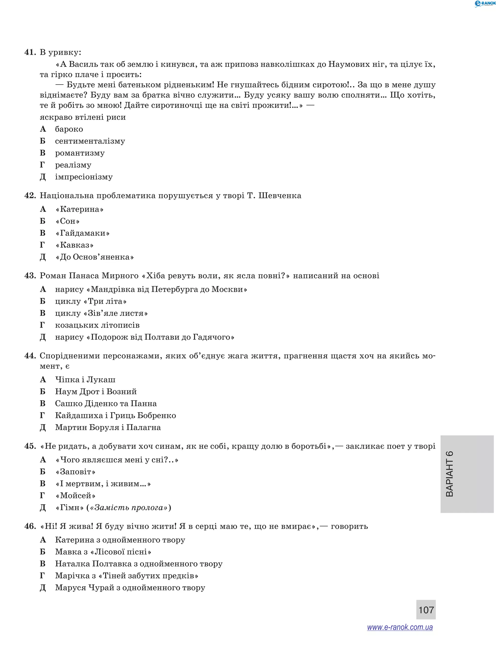 Варіант 6
107
41.	 В уривку:
«А Василь так об землю і кинувся, та аж приповз навколішках до Наумових ніг, та цілує їх,
та гірко плаче і просить:
— Будьте мені батеньком рідненьким! Не гнушайтесь бідним сиротою!.. За що в мене душу
віднімаєте? Буду вам за братка вічно служити… Буду усяку вашу волю сполняти… Що хотіть,
те й робіть зо мною! Дайте сиротиночці ще на світі прожити!…» —
яскраво втілені риси
А	 бароко
Б	 сентименталізму
В	 романтизму
Г	 реалізму
Д	 імпресіонізму
42.	 Національна проблематика порушується у творі Т. Шевченка
А	 «Катерина»
Б	 «Сон»
В	 «Гайдамаки»
Г	 «Кавказ»
Д	 «До Основ’яненка»
43.	 Роман Панаса Мирного «Хіба ревуть воли, як ясла повні?» написаний на основі
А	 нарису «Мандрівка від Петербурга до Москви»
Б	 циклу «Три літа»
В	 циклу «Зів’яле листя»
Г	 козацьких літописів
Д	 нарису «Подорож від Полтави до Гадячого»
44.	 Спорідненими персонажами, яких об’єднує жага життя, прагнення щастя хоч на якийсь мо-
мент, є
А	 Чіпка і Лукаш
Б	 Наум Дрот і Возний
В	 Сашко Діденко та Панна
Г	 Кайдашиха і Гриць Бобренко
Д	 Мартин Боруля і Палагна
45.	 «Не ридать, а добувати хоч синам, як не собі, кращу долю в боротьбі»,— закликає поет у творі
А	 «Чого являєшся мені у сні?..»
Б	 «Заповіт»
В	 «І мертвим, і живим…»
Г	 «Мойсей»
Д	 «Гімн» («Замість пролога»)
46.	 «Ні! Я жива! Я буду вічно жити! Я в серці маю те, що не вмирає»,— говорить
А	 Катерина з однойменного твору
Б	 Мавка з «Лісової пісні»
В	 Наталка Полтавка з однойменного твору
Г	 Марічка з «Тіней забутих предків»
Д	 Маруся Чурай з однойменного твору
www.e-ranok.com.ua
 