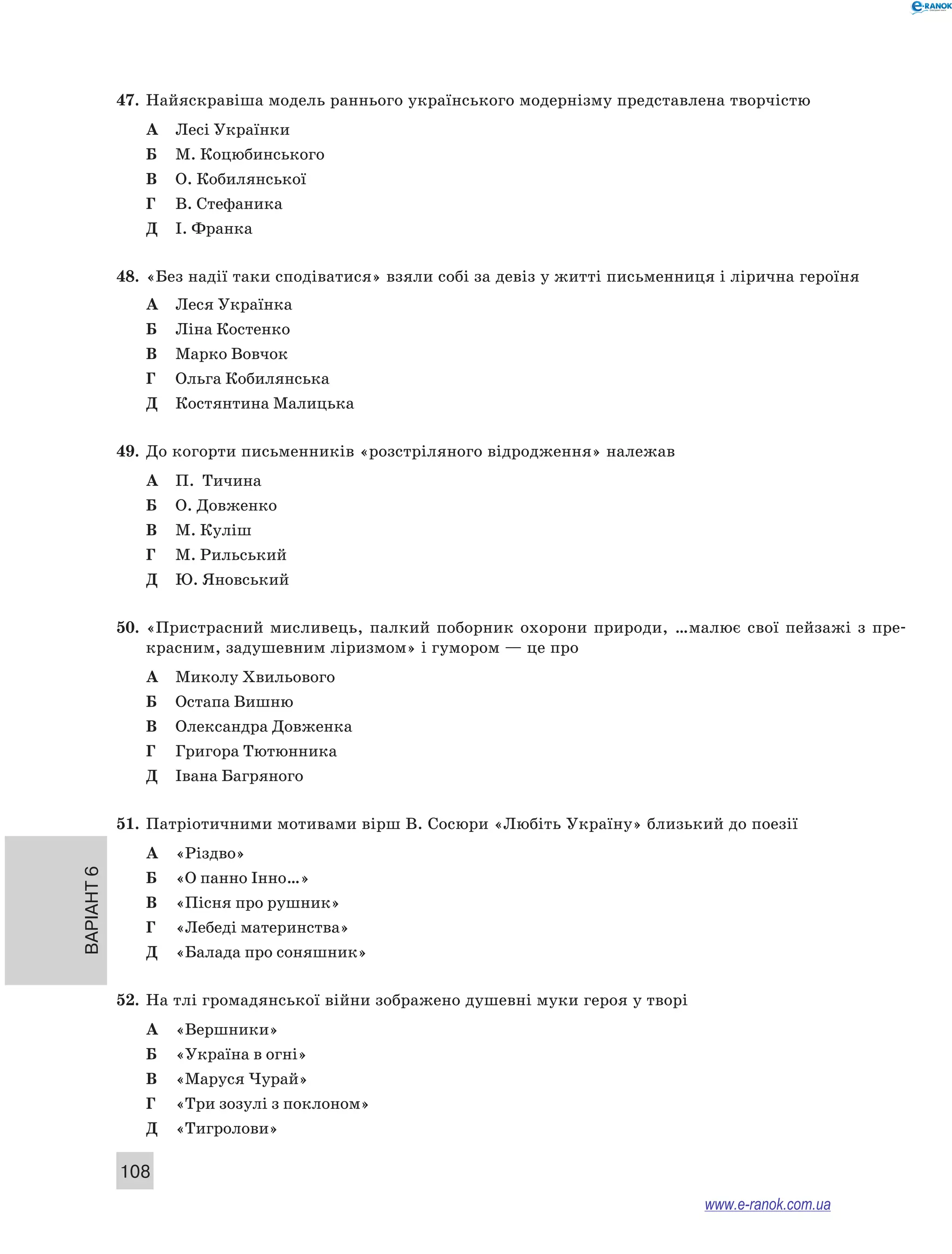 Варіант 6
108
47.	 Найяскравіша модель раннього українського модернізму представлена творчістю
А	 Лесі Українки
Б	 М. Коцюбинського
В	 О. Кобилянської
Г	 В. Стефаника
Д	 І. Франка
48.	 «Без надії таки сподіватися» взяли собі за девіз у житті письменниця і лірична героїня
А	 Леся Українка
Б	 Ліна Костенко
В	 Марко Вовчок
Г	 Ольга Кобилянська
Д	 Костянтина Малицька
49.	 До когорти письменників «розстріляного відродження» належав
А	 П.  Тичина
Б	 О. Довженко
В	 М. Куліш
Г	 М. Рильський
Д	 Ю. Яновський
50.	 «Пристрасний мисливець, палкий поборник охорони природи, …малює свої пейзажі з  пре-
красним, задушевним ліризмом» і гумором — це про
А	 Миколу Хвильового
Б	 Остапа Вишню
В	 Олександра Довженка
Г	 Григора Тютюнника
Д	 Івана Багряного
51.	 Патріотичними мотивами вірш В. Сосюри «Любіть Україну» близький до поезії
А	 «Різдво»
Б	 «О панно Інно…»
В	 «Пісня про рушник»
Г	 «Лебеді материнства»
Д	 «Балада про соняшник»
52.	 На тлі громадянської війни зображено душевні муки героя у творі
А	 «Вершники»
Б	 «Україна в огні»
В	 «Маруся Чурай»
Г	 «Три зозулі з поклоном»
Д	 «Тигролови»
www.e-ranok.com.ua
 