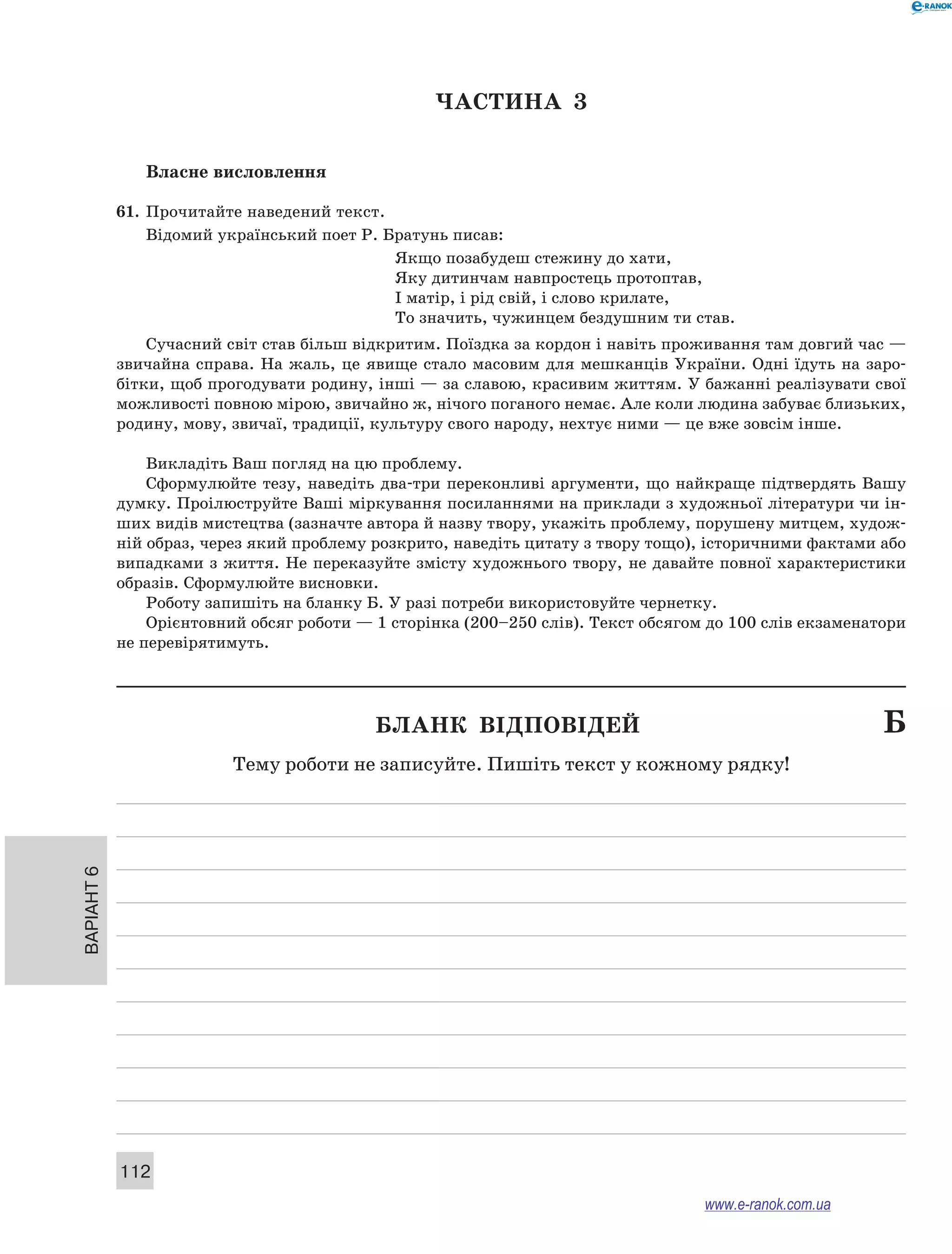 Варіант 6
112
ЧАСТИНА  3
Власне висловлення
61.	 Прочитайте наведений текст.
Відомий український поет Р. Братунь писав:
Якщо позабудеш стежину до хати,
Яку дитинчам навпростець протоптав,
I матiр, i рiд свiй, i слово крилате,
То значить, чужинцем бездушним ти став.
Сучасний світ став більш відкритим. Поїздка за кордон і навіть проживання там довгий час —
звичайна справа. На жаль, це явище стало масовим для мешканців України. Одні їдуть на заро-
бітки, щоб прогодувати родину, інші — за славою, красивим життям. У бажанні реалізувати свої
можливості повною мірою, звичайно ж, нічого поганого немає. Але коли людина забуває близьких,
родину, мову, звичаї, традиції, культуру свого народу, нехтує ними — це вже зовсім інше.
Викладіть Ваш погляд на цю проблему.
Сформулюйте тезу, наведіть два-три переконливі аргументи, що найкраще підтвердять Вашу
думку. Проілюструйте Ваші міркування посиланнями на приклади з художньої літератури чи ін-
ших видів мистецтва (зазначте автора й назву твору, укажіть проблему, порушену митцем, худож-
ній образ, через який проблему розкрито, наведіть цитату з твору тощо), історичними фактами або
випадками з життя. Не переказуйте змісту художнього твору, не давайте повної характеристики
образів. Сформулюйте висновки.
Роботу запишіть на бланку Б. У разі потреби використовуйте чернетку.
Орієнтовний обсяг роботи — 1 сторінка (200–250 слів). Текст обсягом до 100 слів екзаменатори
не перевірятимуть.
	 Бланк відповідей	 Б
Тему роботи не записуйте. Пишіть текст у кожному рядку!
www.e-ranok.com.ua
 