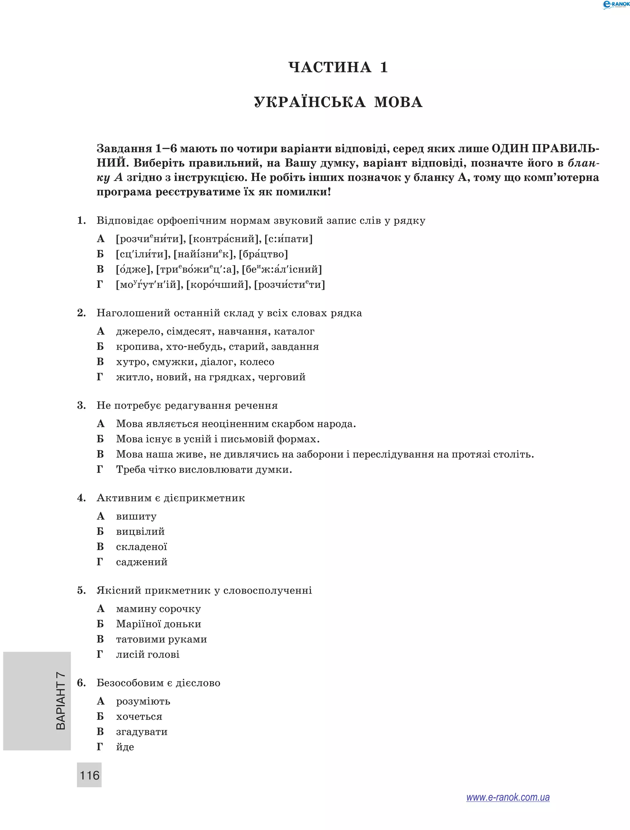 Варіант 7
116
ЧАСТИНА  1
Українська мова
Завдання 1–6 мають по чотири варіанти відповіді, серед яких лише ОДИН ПРАВИЛЬ­
НИЙ. Виберіть правильний, на Вашу думку, варіант відповіді, позначте його в блан-
ку А згідно з інструкцією. Не робіть інших позначок у бланку А, тому що комп’ютерна
програма реєструватиме їх як помилки!
1.	 Відповідає орфоепічним нормам звуковий запис слів у рядку
А	 [розчие
ни5ти], [контра5сний], [с:и5пати]
Б	 [сц′іли5ти], [найі5зние
к], [бра5цтво]
В	 [о5дже], [трие
во5жие
ц′:а], [беи
ж:а5л′існий]
Г	 [моу
г5ут′н′ій], [коро5чший], [розчи5стие
ти]
2.	 Наголошений останній склад у всіх словах рядка
А	 джерело, сімдесят, навчання, каталог
Б	 кропива, хто-небудь, старий, завдання
В	 хутро, смужки, діалог, колесо
Г	 житло, новий, на грядках, черговий
3.	 Не потребує редагування речення
А	 Мова являється неоціненним скарбом народа.
Б	 Мова існує в усній і письмовій формах.
В	 Мова наша живе, не дивлячись на заборони і переслідування на протязі століть.
Г	 Треба чітко висловлювати думки.
4.	 Активним є дієприкметник
А	 вишиту
Б	 вицвілий
В	 складеної
Г	 саджений
5.	 Якісний прикметник у словосполученні
А	 мамину сорочку
Б	 Маріїної доньки
В	 татовими руками
Г	 лисій голові
6.	 Безособовим є дієслово
А	 розуміють
Б	 хочеться
В	 згадувати
Г	 йде
www.e-ranok.com.ua
 