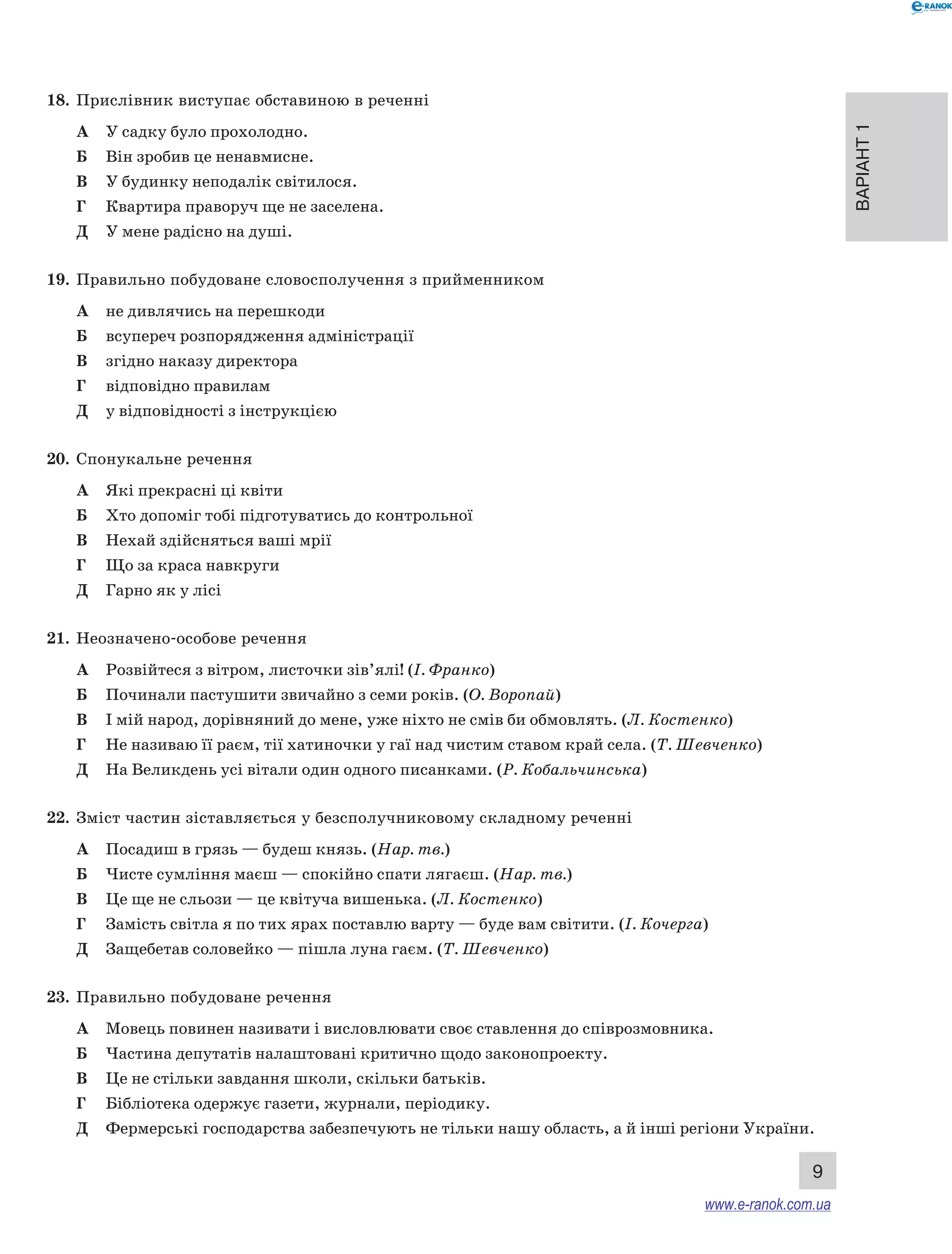 Варіант 1
9
18.	 Прислівник виступає обставиною в реченні
А	 У садку було прохолодно.
Б	 Він зробив це ненавмисне.
В	 У будинку неподалік світилося.
Г	 Квартира праворуч ще не заселена.
Д	 У мене радісно на душі.
19.	 Правильно побудоване словосполучення з прийменником
А	 не дивлячись на перешкоди
Б	 всупереч розпорядження адміністрації
В	 згідно наказу директора
Г	 відповідно правилам
Д	 у відповідності з інструкцією
20.	 Спонукальне речення
А	 Які прекрасні ці квіти
Б	 Хто допоміг тобі підготуватись до контрольної
В	 Нехай здійсняться ваші мрії
Г	 Що за краса навкруги
Д	 Гарно як у лісі
21.	 Неозначено-­особове речення
А	 Розвійтеся з вітром, листочки зів’ялі! (І. Франко)
Б	 Починали пастушити звичайно з семи років. (О. Воропай)
В	 І мій народ, дорівняний до мене, уже ніхто не смів би обмовлять. (Л. Костенко)
Г	 Не називаю її раєм, тії хатиночки у гаї над чистим ставом край села. (Т. Шевченко)
Д	 На Великдень усі вітали один одного писанками. (Р. Кобальчинська)
22.	 Зміст частин зіставляється у безсполучниковому складному реченні
А	 Посадиш в грязь — будеш князь. (Нар. тв.)
Б	 Чисте сумління маєш — спокійно спати лягаєш. (Нар. тв.)
В	 Це ще не сльози — це квітуча вишенька. (Л. Костенко)
Г	 Замість світла я по тих ярах поставлю варту — буде вам світити. (І. Кочерга)
Д	 Защебетав соловейко — пішла луна гаєм. (Т. Шевченко)
23.	 Правильно побудоване речення
А	 Мовець повинен називати і висловлювати своє ставлення до співрозмовника.
Б	 Частина депутатів налаштовані критично щодо законопроекту.
В	 Це не стільки завдання школи, скільки батьків.
Г	 Бібліотека одержує газети, журнали, періодику.
Д	 Фермерські господарства забезпечують не тільки нашу область, а й інші регіони України.
www.e-ranok.com.ua
 