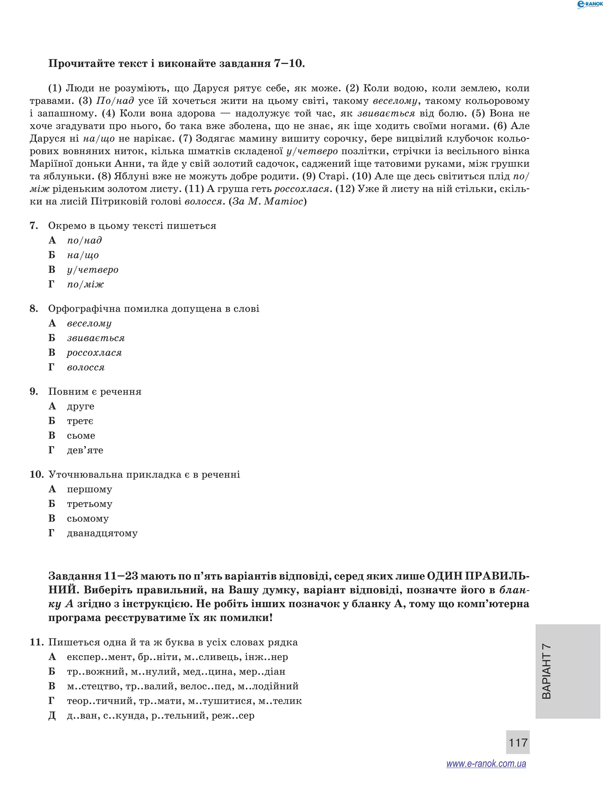 Варіант 7
117
Прочитайте текст і виконайте завдання 7–10.
(1) Люди не розуміють, що Даруся рятує себе, як може. (2) Коли водою, коли землею, коли
травами. (3) По/над усе їй хочеться жити на цьому світі, такому веселому, такому кольоровому
і  запашному. (4) Коли вона здорова  — надолужує той час, як звивається від болю. (5) Вона не
хоче згадувати про нього, бо така вже зболена, що не знає, як іще ходить своїми ногами. (6) Але
Даруся ні на/що не нарікає. (7) Зодягає мамину вишиту сорочку, бере вицвілий клубочок кольо-
рових вовняних ниток, кілька шматків складеної у/четверо позлітки, стрічки із весільного вінка
Маріїної доньки Анни, та йде у свій золотий садочок, саджений іще татовими руками, між грушки
та яблуньки. (8) Яблуні вже не можуть добре родити. (9) Старі. (10) Але ще десь світиться плід по/
між ріденьким золотом листу. (11) А груша геть россохлася. (12) Уже й листу на ній стільки, скіль-
ки на лисій Пітриковій голові волосся. (За М. Матіос)
7.	 Окремо в цьому тексті пишеться
А	 по/над
Б	 на/що
В	 у/четверо
Г	 по/між
8.	 Орфографічна помилка допущена в слові
А	 веселому
Б	 звивається
В	 россохлася
Г	 волосся
9.	 Повним є речення
А	 друге
Б	 третє
В	 сьоме
Г	 дев’яте
10.	 Уточнювальна прикладка є в реченні
А	 першому
Б	 третьому
В	 сьомому
Г	 дванадцятому
Завдання 11–23 мають по п’ять варіантів відповіді, серед яких лише ОДИН ПРАВИЛЬ­
НИЙ. Виберіть правильний, на Вашу думку, варіант відповіді, позначте його в блан-
ку А згідно з інструкцією. Не робіть інших позначок у бланку А, тому що комп’ютерна
програма реєструватиме їх як помилки!
11.	 Пишеться одна й та ж буква в усіх словах рядка
А	 експер..мент, бр..ніти, м..сливець, інж..нер
Б	 тр..вожний, м..нулий, мед..цина, мер..діан
В	 м..стецтво, тр..валий, велос..пед, м..лодійний
Г	 теор..тичний, тр..мати, м..тушитися, м..телик
Д	 д..ван, с..кунда, р..тельний, реж..сер
www.e-ranok.com.ua
 