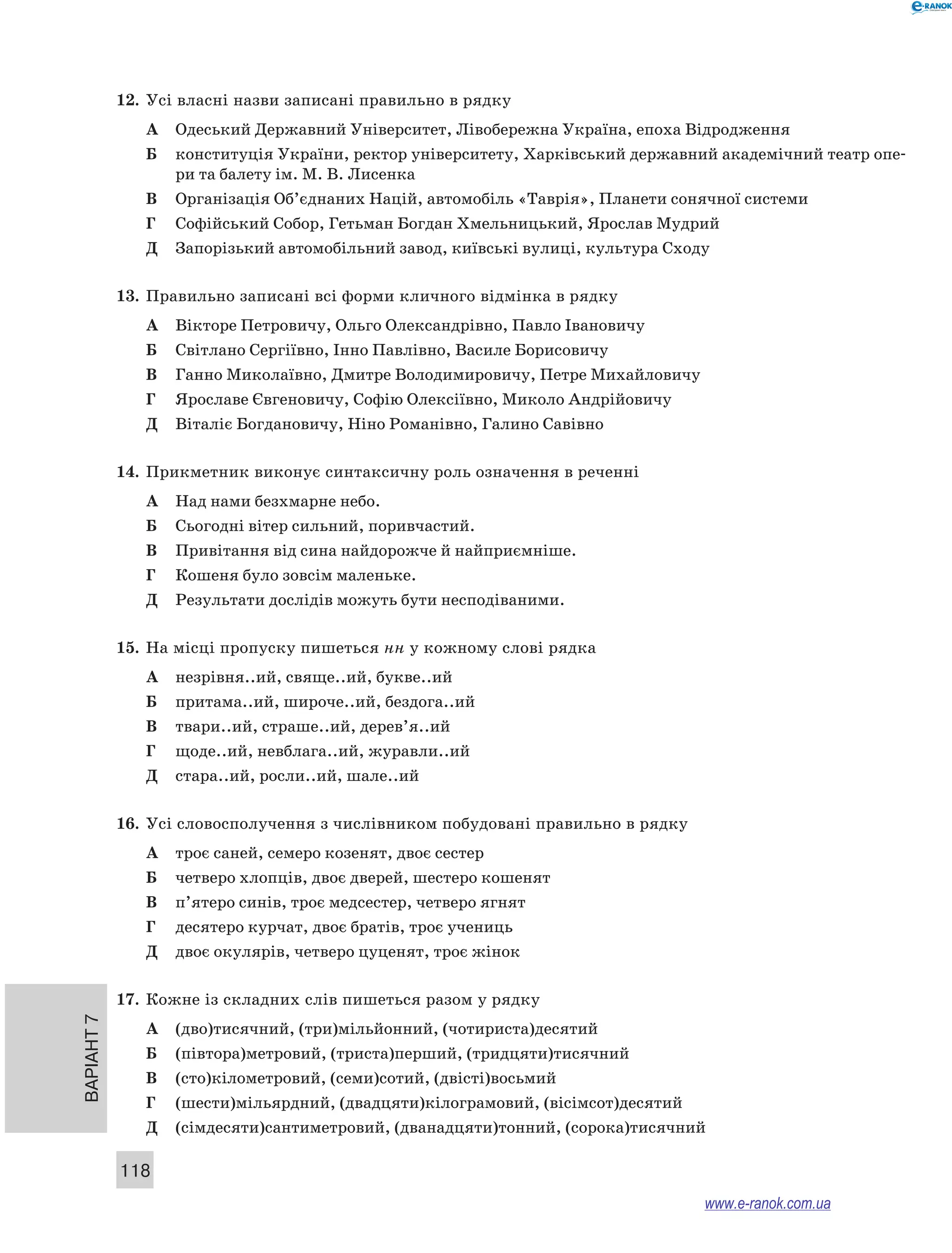 Варіант 7
118
12.	 Усі власні назви записані правильно в рядку
А	 Одеський Державний Університет, Лівобережна Україна, епоха Відродження
Б	 конституція України, ректор університету, Харківський державний академічний театр опе-
ри та балету ім. М. В. Лисенка
В	 Організація Об’єднаних Націй, автомобіль «Таврія», Планети сонячної системи
Г	 Софійський Собор, Гетьман Богдан Хмельницький, Ярослав Мудрий
Д	 Запорізький автомобільний завод, київські вулиці, культура Сходу
13.	 Правильно записані всі форми кличного відмінка в рядку
А	 Вікторе Петровичу, Ольго Олександрівно, Павло Івановичу
Б	 Світлано Сергіївно, Інно Павлівно, Василе Борисовичу
В	 Ганно Миколаївно, Дмитре Володимировичу, Петре Михайловичу
Г	 Ярославе Євгеновичу, Софію Олексіївно, Миколо Андрійовичу
Д	 Віталіє Богдановичу, Ніно Романівно, Галино Савівно
14.	 Прикметник виконує синтаксичну роль означення в реченні
А	 Над нами безхмарне небо.
Б	 Сьогодні вітер сильний, поривчастий.
В	 Привітання від сина найдорожче й найприємніше.
Г	 Кошеня було зовсім маленьке.
Д	 Результати дослідів можуть бути несподіваними.
15.	 На місці пропуску пишеться нн у кожному слові рядка
А	 незрівня..ий, свяще..ий, букве..ий
Б	 притама..ий, широче..ий, бездога..ий
В	 твари..ий, страше..ий, дерев’я..ий
Г	 щоде..ий, невблага..ий, журавли..ий
Д	 стара..ий, росли..ий, шале..ий
16.	 Усі словосполучення з числівником побудовані правильно в рядку
А	 троє саней, семеро козенят, двоє сестер
Б	 четверо хлопців, двоє дверей, шестеро кошенят
В	 п’ятеро синів, троє медсестер, четверо ягнят
Г	 десятеро курчат, двоє братів, троє учениць
Д	 двоє окулярів, четверо цуценят, троє жінок
17.	 Кожне із складних слів пишеться разом у рядку
А	 (дво)тисячний, (три)мільйонний, (чотириста)десятий
Б	 (півтора)метровий, (триста)перший, (тридцяти)тисячний
В	 (сто)кілометровий, (семи)сотий, (двісті)восьмий
Г	 (шести)мільярдний, (двадцяти)кілограмовий, (вісімсот)десятий
Д	 (сімдесяти)сантиметровий, (дванадцяти)тонний, (сорока)тисячний
www.e-ranok.com.ua
 