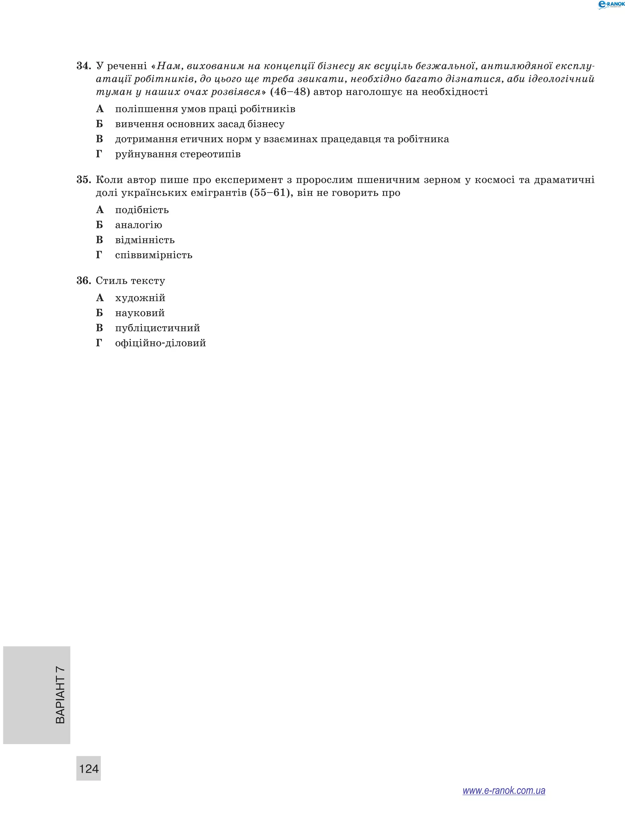 Варіант 7
124
34.	 У реченні «Нам, вихованим на концепції бізнесу як всуціль безжальної, антилюдяної експлу-
атації робітників, до цього ще треба звикати, необхідно багато дізнатися, аби ідеологічний
туман у наших очах розвіявся» (46–48) автор наголошує на необхідності
А	 поліпшення умов праці робітників
Б	 вивчення основних засад бізнесу
В	 дотримання етичних норм у взаєминах працедавця та робітника
Г	 руйнування стереотипів
35.	 Коли автор пише про експеримент з пророслим пшеничним зерном у космосі та драматичні
долі українських емігрантів (55–61), він не говорить про
А	 подібність
Б	 аналогію
В	 відмінність
Г	 співвимірність
36.	 Стиль тексту
А	 художній
Б	 науковий
В	 публіцистичний
Г	 офіційно-діловий
www.e-ranok.com.ua
 