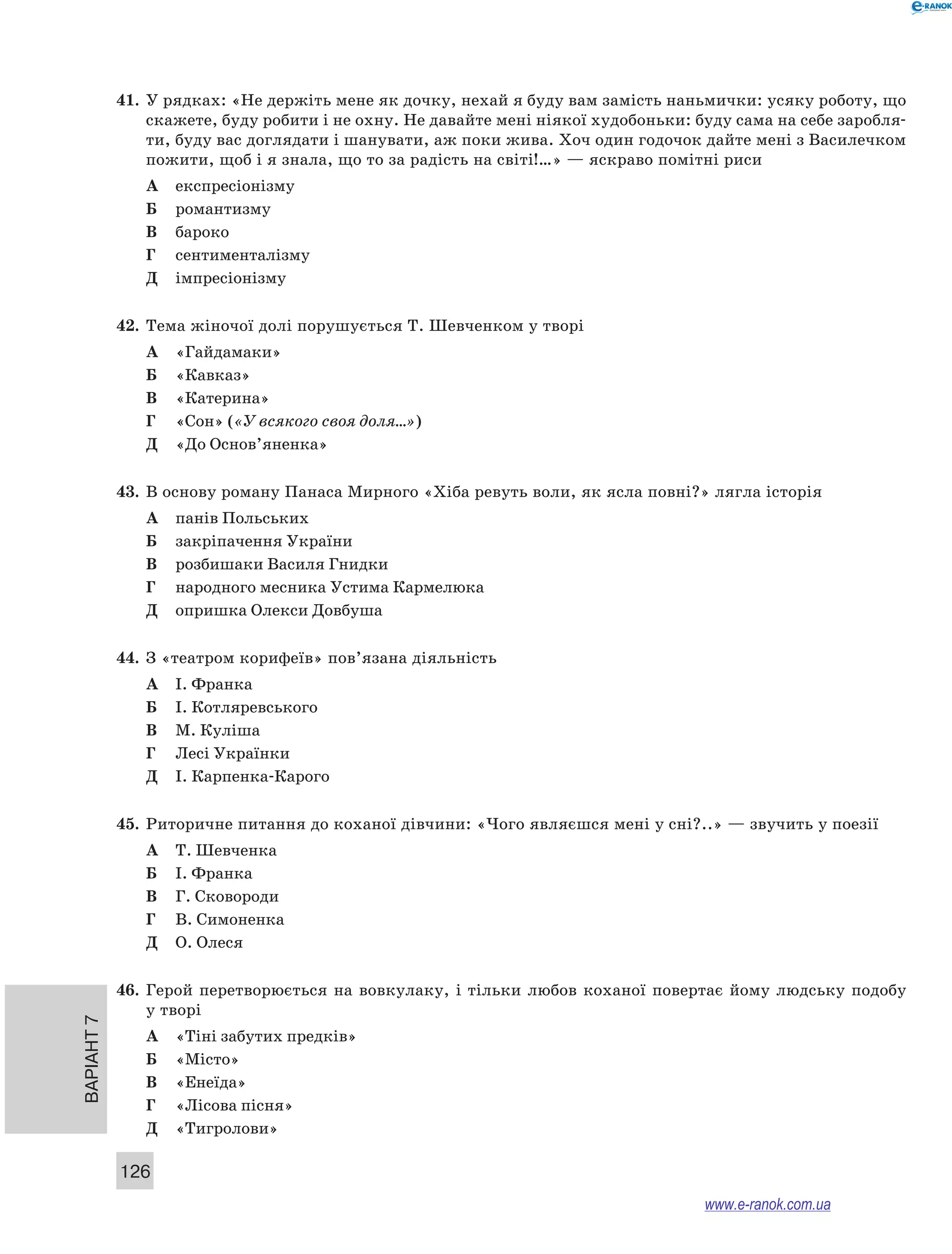 Варіант 7
126
41.	 У рядках: «Не держіть мене як дочку, нехай я буду вам замість наньмички: усяку роботу, що
скажете, буду робити і не охну. Не давайте мені ніякої худобоньки: буду сама на себе заробля-
ти, буду вас доглядати і шанувати, аж поки жива. Хоч один годочок дайте мені з Василечком
пожити, щоб і я знала, що то за радість на світі!…» — яскраво помітні риси
А	 експресіонізму
Б	 романтизму
В	 бароко
Г	 сентименталізму
Д	 імпресіонізму
42.	 Тема жіночої долі порушується Т. Шевченком у творі
А	 «Гайдамаки»
Б	 «Кавказ»
В	 «Катерина»
Г	 «Сон» («У всякого своя доля…»)
Д	 «До Основ’яненка»
43.	 В основу роману Панаса Мирного «Хіба ревуть воли, як ясла повні?» лягла історія
А	 панів Польських
Б	 закріпачення України
В	 розбишаки Василя Гнидки
Г	 народного месника Устима Кармелюка
Д	 опришка Олекси Довбуша
44.	 З «театром корифеїв» пов’язана діяльність
А	 І. Франка
Б	 І. Котляревського
В	 М. Куліша
Г	 Лесі Українки
Д	 І. Карпенка-Карого
45.	 Риторичне питання до коханої дівчини: «Чого являєшся мені у сні?..» — звучить у поезії
А	 Т. Шевченка
Б	 І. Франка
В	 Г. Сковороди
Г	 В. Симоненка
Д	 О. Олеся
46.	 Герой перетворюється на вовкулаку, і тільки любов коханої повертає йому людську подобу
у творі
А	 «Тіні забутих предків»
Б	 «Місто»
В	 «Енеїда»
Г	 «Лісова пісня»
Д	 «Тигролови»
www.e-ranok.com.ua
 