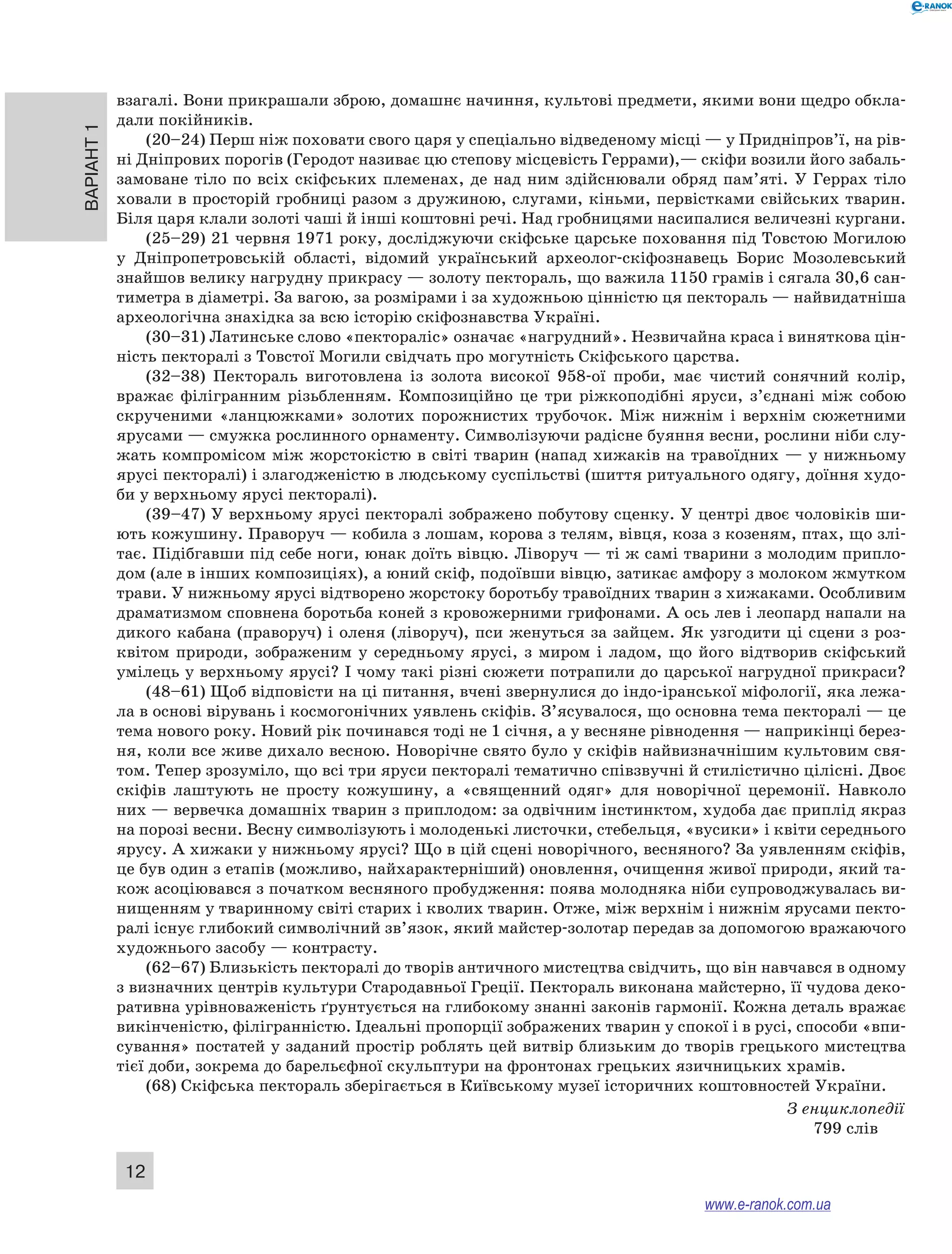 Варіант 1
12
взагалі. Вони прикрашали зброю, домашнє начиння, культові предмети, якими вони щедро обкла-
дали покійників.
(20–24) Перш ніж поховати свого царя у спеціально відведеному місці — у Придніпров’ї, на рів-
ні Дніпрових порогів (Геродот називає цю степову місцевість Геррами),— скіфи возили його забаль-
замоване тіло по всіх скіфських племенах, де над ним здійснювали обряд пам’яті. У Геррах тіло
ховали в просторій гробниці разом з дружиною, слугами, кіньми, первістками свійських тварин.
Біля царя клали золоті чаші й інші коштовні речі. Над гробницями насипалися величезні кургани.
(25–29) 21 червня 1971 року, досліджуючи скіфське царське поховання під Товстою Могилою
у  Дніпропетровській області, відомий український археолог-скіфознавець Борис Мозолевський
знайшов велику нагрудну прикрасу — золоту пектораль, що важила 1150 грамів і сягала 30,6 сан-
тиметра в діаметрі. За вагою, за розмірами і за художньою цінністю ця пектораль — найвидатніша
археологічна знахідка за всю історію скіфознавства Україні.
(30–31) Латинське слово «пектораліс» означає «нагрудний». Незвичайна краса і виняткова цін-
ність пекторалі з Товстої Могили свідчать про могутність Скіфського царства.
(32–38) Пектораль виготовлена із золота високої 958-ої проби, має чистий сонячний колір,
вражає філігранним різьбленням. Композиційно це три ріжкоподібні яруси, з’єднані між собою
скрученими «ланцюжками» золотих порожнистих трубочок. Між нижнім і  верхнім сюжетними
ярусами — смужка рослинного орнаменту. Символізуючи радісне буяння весни, рослини ніби слу-
жать компромісом між жорстокістю в світі тварин (напад хижаків на травоїдних — у нижньому
ярусі пекторалі) і злагодженістю в людському суспільстві (шиття ритуального одягу, доїння худо-
би у верхньому ярусі пекторалі).
(39–47) У верхньому ярусі пекторалі зображено побутову сценку. У центрі двоє чоловіків ши-
ють кожушину. Праворуч — кобила з лошам, корова з телям, вівця, коза з козеням, птах, що злі-
тає. Підібгавши під себе ноги, юнак доїть вівцю. Ліворуч — ті ж самі тварини з молодим припло-
дом (але в інших композиціях), а юний скіф, подоївши вівцю, затикає амфору з молоком жмутком
трави. У нижньому ярусі відтворено жорстоку боротьбу травоїдних тварин з хижаками. Особливим
драматизмом сповнена боротьба коней з кровожерними грифонами. А ось лев і леопард напали на
дикого кабана (праворуч) і оленя (ліворуч), пси женуться за зайцем. Як узгодити ці сцени з роз-
квітом природи, зображеним у  середньому ярусі, з  миром і  ладом, що його відтворив скіфський
умілець у верхньому ярусі? І чому такі різні сюжети потрапили до царської нагрудної прикраси?
(48–61) Щоб відповісти на ці питання, вчені звернулися до індо-іранської міфології, яка лежа-
ла в основі вірувань і космогонічних уявлень скіфів. З’ясувалося, що основна тема пекторалі — це
тема нового року. Новий рік починався тоді не 1 січня, а у весняне рівнодення — наприкінці берез-
ня, коли все живе дихало весною. Новорічне свято було у скіфів найвизначнішим культовим свя-
том. Тепер зрозуміло, що всі три яруси пекторалі тематично співзвучні й стилістично цілісні. Двоє
скіфів лаштують не просту кожушину, а  «священний одяг» для новорічної церемонії. Навколо
них — вервечка домашніх тварин з приплодом: за одвічним інстинктом, худоба дає приплід якраз
на порозі весни. Весну символізують і молоденькі листочки, стебельця, «вусики» і квіти середнього
ярусу. А хижаки у нижньому ярусі? Що в цій сцені новорічного, весняного? За уявленням скіфів,
це був один з етапів (можливо, найхарактерніший) оновлення, очищення живої природи, який та-
кож асоціювався з початком весняного пробудження: поява молодняка ніби супроводжувалась ви-
нищенням у тваринному світі старих і кволих тварин. Отже, між верхнім і нижнім ярусами пекто-
ралі існує глибокий символічний зв’язок, який майстер-золотар передав за допомогою вражаючого
художнього засобу — контрасту.
(62–67) Близькість пекторалі до творів античного мистецтва свідчить, що він навчався в одному
з визначних центрів культури Стародавньої Греції. Пектораль виконана майстерно, її чудова деко-
ративна урівноваженість ґрунтується на глибокому знанні законів гармонії. Кожна деталь вражає
викінченістю, філігранністю. Ідеальні пропорції зображених тварин у спокої і в русі, способи «впи-
сування» постатей у заданий простір роблять цей витвір близьким до творів грецького мистецтва
тієї доби, зокрема до барельєфної скульптури на фронтонах грецьких язичницьких храмів.
(68) Скіфська пектораль зберігається в Київському музеї історичних коштовностей України.
З енциклопедії
799 слів
www.e-ranok.com.ua
 