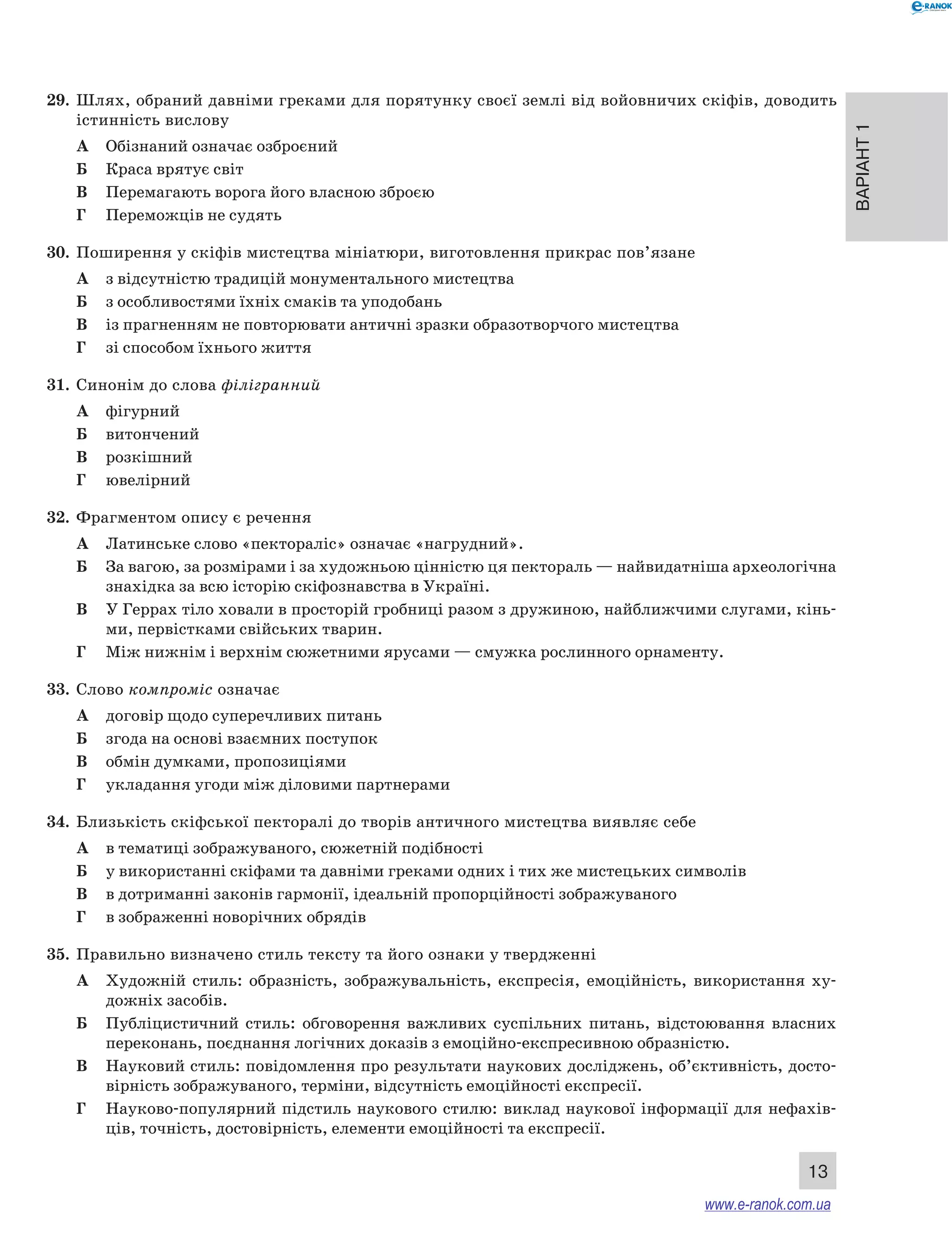 Варіант 1
13
29.	 Шлях, обраний давніми греками для порятунку своєї землі від войовничих скіфів, доводить
істинність вислову
А	 Обізнаний означає озброєний
Б	 Краса врятує світ
В	 Перемагають ворога його власною зброєю
Г	 Переможців не судять
30.	 Поширення у скіфів мистецтва мініатюри, виготовлення прикрас пов’язане
А	 з відсутністю традицій монументального мистецтва
Б	 з особливостями їхніх смаків та уподобань
В	 із прагненням не повторювати античні зразки образотворчого мистецтва
Г	 зі способом їхнього життя
31.	 Синонім до слова філігранний
А	 фігурний
Б	 витончений
В	 розкішний
Г	 ювелірний
32.	 Фрагментом опису є речення
А	 Латинське слово «пектораліс» означає «нагрудний».
Б	 За вагою, за розмірами і за художньою цінністю ця пектораль — найвидатніша археологічна
знахідка за всю історію скіфознавства в Україні.
В	 У Геррах тіло ховали в просторій гробниці разом з дружиною, найближчими слугами, кінь-
ми, первістками свійських тварин.
Г	 Між нижнім і верхнім сюжетними ярусами — смужка рослинного орнаменту.
33.	 Слово компроміс означає
А	 договір щодо суперечливих питань
Б	 згода на основі взаємних поступок
В	 обмін думками, пропозиціями
Г	 укладання угоди між діловими партнерами
34.	 Близькість скіфської пекторалі до творів античного мистецтва виявляє себе
А	 в тематиці зображуваного, сюжетній подібності
Б	 у використанні скіфами та давніми греками одних і тих же мистецьких символів
В	 в дотриманні законів гармонії, ідеальній пропорційності зображуваного
Г	 в зображенні новорічних обрядів
35.	 Правильно визначено стиль тексту та його ознаки у твердженні
А	 Художній стиль: образність, зображувальність, експресія, емоційність, використання ху-
дожніх засобів.
Б	 Публіцистичний стиль: обговорення важливих суспільних питань, відстоювання власних
переконань, поєднання логічних доказів з емоційно-експресивною образністю.
В	 Науковий стиль: повідомлення про результати наукових досліджень, об’єктивність, досто-
вірність зображуваного, терміни, відсутність емоційності експресії.
Г	 Науково-популярний підстиль наукового стилю: виклад наукової інформації для нефахів-
ців, точність, достовірність, елементи емоційності та експресії.
www.e-ranok.com.ua
 