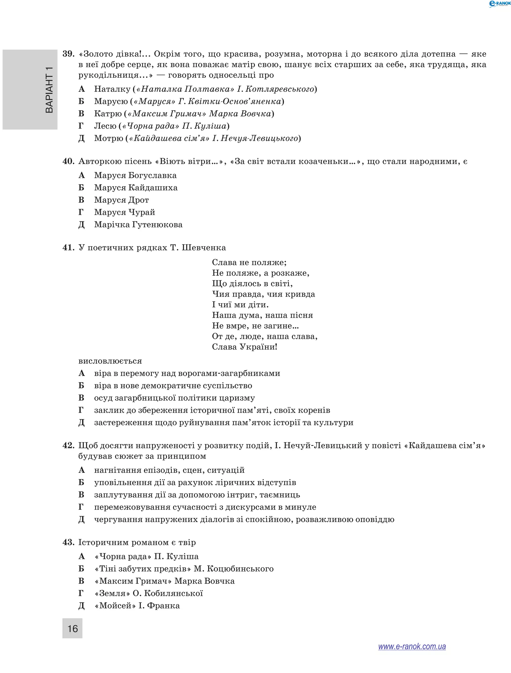 Варіант 1
16
39.	 «Золото дівка!... Окрім того, що красива, розумна, моторна і до всякого діла дотепна — яке
в неї добре серце, як вона поважає матір свою, шанує всіх старших за себе, яка трудяща, яка
рукодільниця...» — говорять односельці про
А	 Наталку («Наталка Полтавка» І. Котляревського)
Б	 Марусю («Маруся» Г. Квітки-Основ’яненка)
В	 Катрю («Максим Гримач» Марка Вовчка)
Г	 Лесю («Чорна рада» П. Куліша)
Д	 Мотрю («Кайдашева сім’я» І. Нечуя-Левицького)
40.	 Авторкою пісень «Віють вітри…», «За світ встали козаченьки…», що стали народними, є
А	 Маруся Богуславка
Б	 Маруся Кайдашиха
В	 Маруся Дрот
Г	 Маруся Чурай
Д	 Марічка Гутенюкова
41.	 У поетичних рядках Т. Шевченка
Слава не поляже;
Не поляже, а розкаже,
Що діялось в світі,
Чия правда, чия кривда
І чиї ми діти.
Наша дума, наша пісня
Не вмре, не загине…
От де, люде, наша слава,
Слава України!
висловлюється
А	 віра в перемогу над ворогами-загарбниками
Б	 віра в нове демократичне суспільство
В	 осуд загарбницької політики царизму
Г	 заклик до збереження історичної пам’яті, своїх коренів
Д	 застереження щодо руйнування пам’яток історії та культури
42.	 Щоб досягти напруженості у розвитку подій, І. Нечуй-Левицький у повісті «Кайдашева сім’я»
будував сюжет за принципом
А	 нагнітання епізодів, сцен, ситуацій
Б	 уповільнення дії за рахунок ліричних відступів
В	 заплутування дії за допомогою інтриг, таємниць
Г	 перемежовування сучасності з дискурсами в минуле
Д	 чергування напружених діалогів зі спокійною, розважливою оповіддю
43.	 Історичним романом є твір
А	 «Чорна рада» П. Куліша
Б	 «Тіні забутих предків» М. Коцюбинського
В	 «Максим Гримач» Марка Вовчка
Г	 «Земля» О. Кобилянської
Д	 «Мойсей» І. Франка
www.e-ranok.com.ua
 
