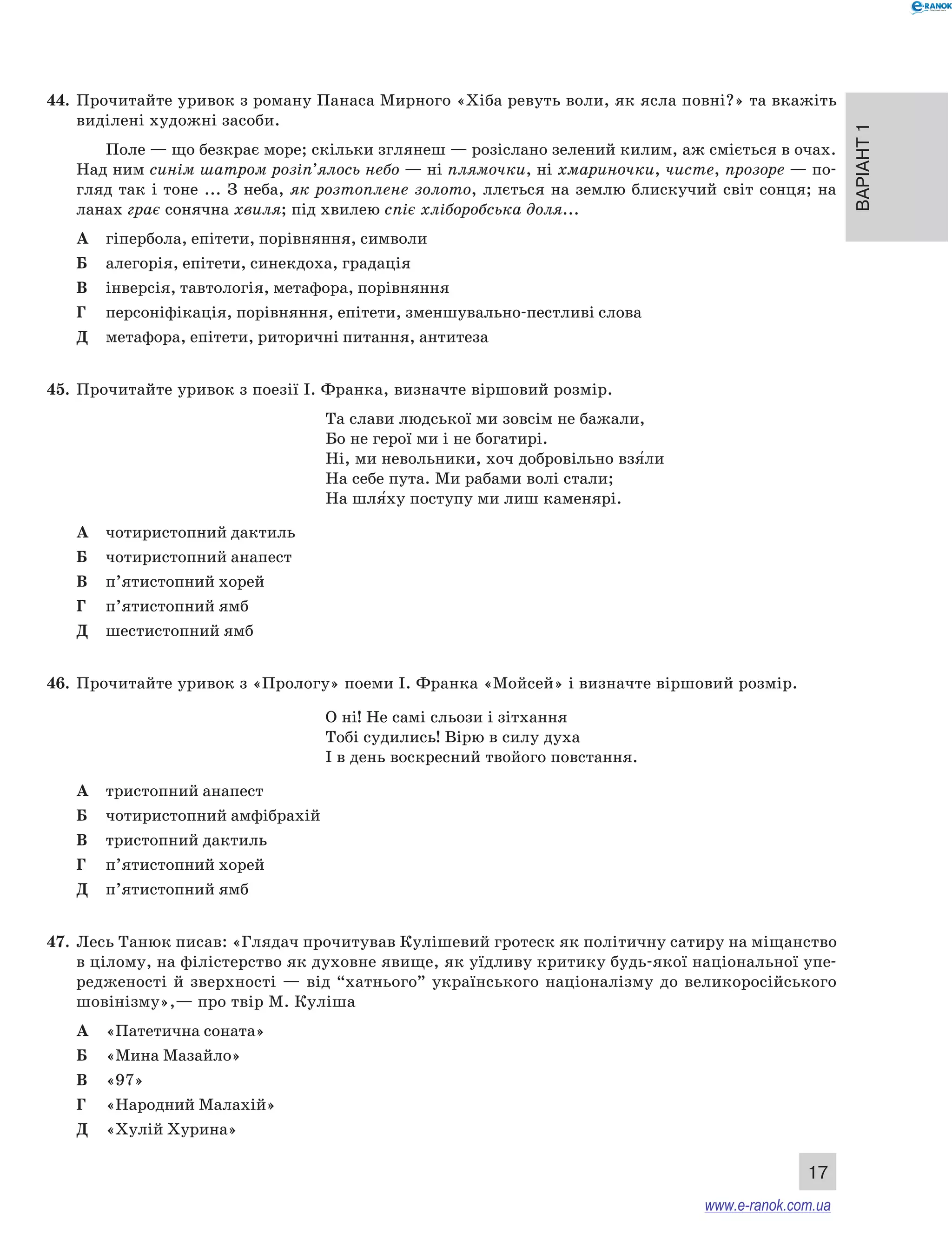 Варіант 1
17
44.	 Прочитайте уривок з роману Панаса Мирного «Хіба ревуть воли, як ясла повні?» та вкажіть
виділені художні засоби.
Поле — що безкрає море; скільки зглянеш — розіслано зелений килим, аж сміється в очах.
Над ним синім шатром розіп’ялось небо — ні плямочки, ні хмариночки, чисте, прозоре — по-
гляд так і тоне ... З неба, як розтоплене золото, ллється на землю блискучий світ сонця; на
ланах грає сонячна хвиля; під хвилею спіє хліборобська доля...
А	 гіпербола, епітети, порівняння, символи
Б	 алегорія, епітети, синекдоха, градація
В	 інверсія, тавтологія, метафора, порівняння
Г	 персоніфікація, порівняння, епітети, зменшувально-пестливі слова
Д	 метафора, епітети, риторичні питання, антитеза
45.	 Прочитайте уривок з поезії І. Франка, визначте віршовий розмір.
Та слави людської ми зовсім не бажали,
Бо не герої ми і не богатирі.
Ні, ми невольники, хоч добровільно взя5ли
На себе пута. Ми рабами волі стали;
На шля5ху поступу ми лиш каменярі.
А	 чотиристопний дактиль
Б	 чотиристопний анапест
В	 п’ятистопний хорей
Г	 п’ятистопний ямб
Д	 шестистопний ямб
46.	 Прочитайте уривок з «Прологу» поеми І. Франка «Мойсей» і визначте віршовий розмір.
О	ні! Не самі сльози і зітхання
Тобі судились! Вірю в силу духа
І в день воскресний твойого повстання.
А	 тристопний анапест
Б	 чотиристопний амфібрахій
В	 тристопний дактиль
Г	 п’ятистопний хорей
Д	 п’ятистопний ямб
47.	 Лесь Танюк писав: «Глядач прочитував Кулішевий гротеск як політичну сатиру на міщанство
в цілому, на філістерство як духовне явище, як уїдливу критику будь-якої національної упе-
редженості й  зверхності — від “хатнього” українського націоналізму до великоросійського
шовінізму»,— про твір М. Куліша
А	 «Патетична соната»
Б	 «Мина Мазайло»
В	 «97»
Г	 «Народний Малахій»
Д	 «Хулій Хурина»
www.e-ranok.com.ua
 