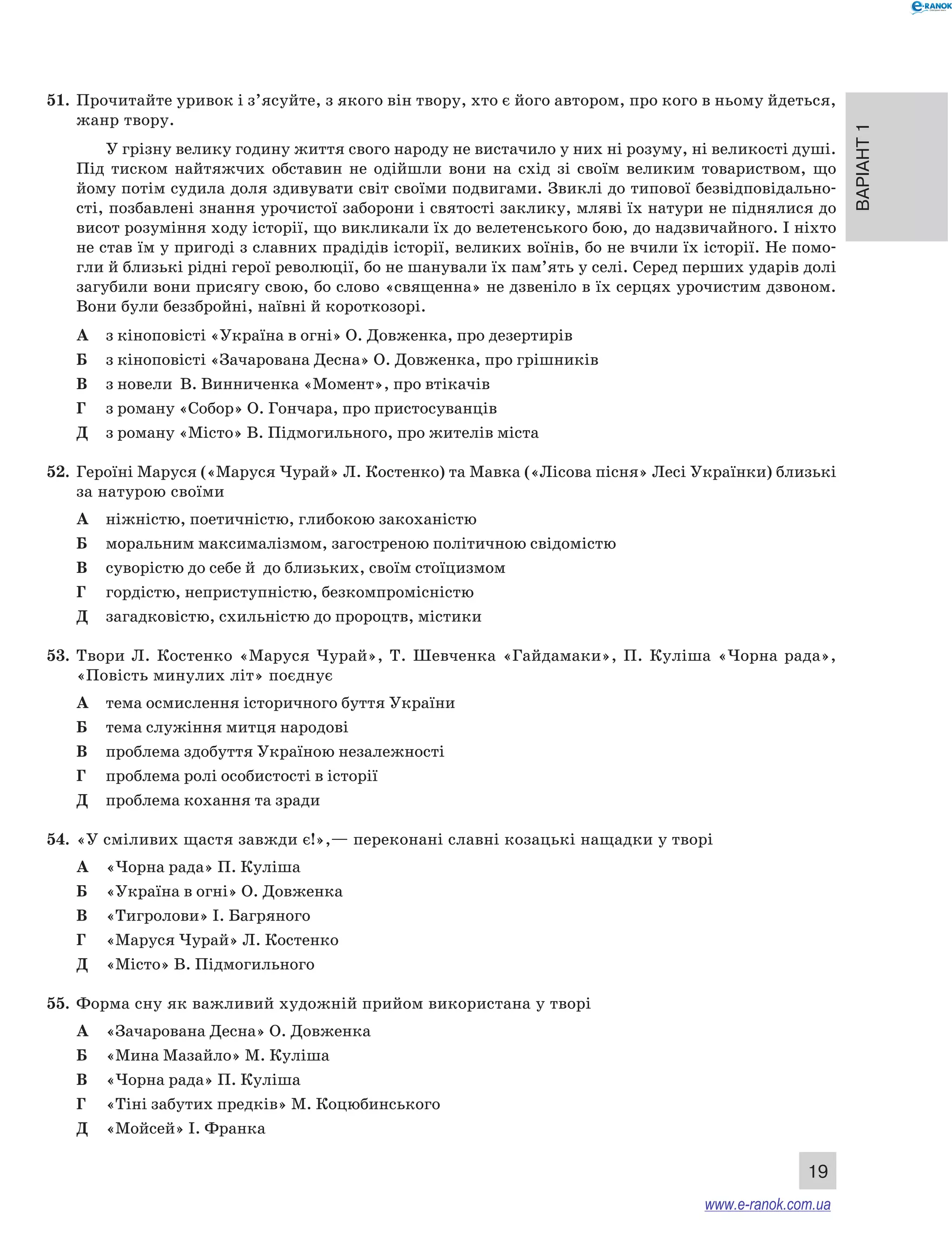 Варіант 1
19
51.	 Прочитайте уривок і з’ясуйте, з якого він твору, хто є його автором, про кого в ньому йдеться,
жанр твору.
У грізну велику годину життя свого народу не вистачило у них ні розуму, ні великості душі.
Під тиском найтяжчих обставин не одійшли вони на схід зі своїм великим товариством, що
йому потім судила доля здивувати світ своїми подвигами. Звиклі до типової безвідповідально­
сті, позбавлені знання урочистої заборони і святості заклику, мляві їх натури не піднялися до
висот розуміння ходу історії, що викликали їх до велетенського бою, до надзвичайного. І ніхто
не став їм у пригоді з славних прадідів історії, великих воїнів, бо не вчили їх історії. Не помо-
гли й близькі рідні герої революції, бо не шанували їх пам’ять у селі. Серед перших ударів долі
загубили вони присягу свою, бо слово «священна» не дзвеніло в їх серцях урочистим дзвоном.
Вони були беззбройні, наївні й короткозорі.
А	 з кіноповісті «Україна в огні» О. Довженка, про дезертирів
Б	 з кіноповісті «Зачарована Десна» О. Довженка, про грішників
В	 з новели В. Винниченка «Момент», про втікачів
Г	 з роману «Собор» О. Гончара, про пристосуванців
Д	 з роману «Місто» В. Підмогильного, про жителів міста
52.	 Героїні Маруся («Маруся Чурай» Л. Костенко) та Мавка («Лісова пісня» Лесі Українки) близькі
за натурою своїми
А	 ніжністю, поетичністю, глибокою закоханістю
Б	 моральним максималізмом, загостреною політичною свідомістю
В	 суворістю до себе й  до близьких, своїм стоїцизмом
Г	 гордістю, неприступністю, безкомпромісністю
Д	 загадковістю, схильністю до пророцтв, містики
53.	 Твори Л.  Костенко «Маруся Чурай», Т.  Шевченка «Гайдамаки», П.  Куліша «Чорна рада»,
«Повість минулих літ» поєднує
А	 тема осмислення історичного буття України
Б	 тема служіння митця народові
В	 проблема здобуття Україною незалежності
Г	 проблема ролі особистості в історії
Д	 проблема кохання та зради
54.	 «У сміливих щастя завжди є!»,— переконані славні козацькі нащадки у творі
А	 «Чорна рада» П. Куліша
Б	 «Україна в огні» О. Довженка
В	 «Тигролови» І. Багряного
Г	 «Маруся Чурай» Л. Костенко
Д	 «Місто» В. Підмогильного
55.	 Форма сну як важливий художній прийом використана у творі
А	 «Зачарована Десна» О. Довженка
Б	 «Мина Мазайло» М. Куліша
В	 «Чорна рада» П. Куліша
Г	 «Тіні забутих предків» М. Коцюбинського
Д	 «Мойсей» І. Франка
www.e-ranok.com.ua
 
