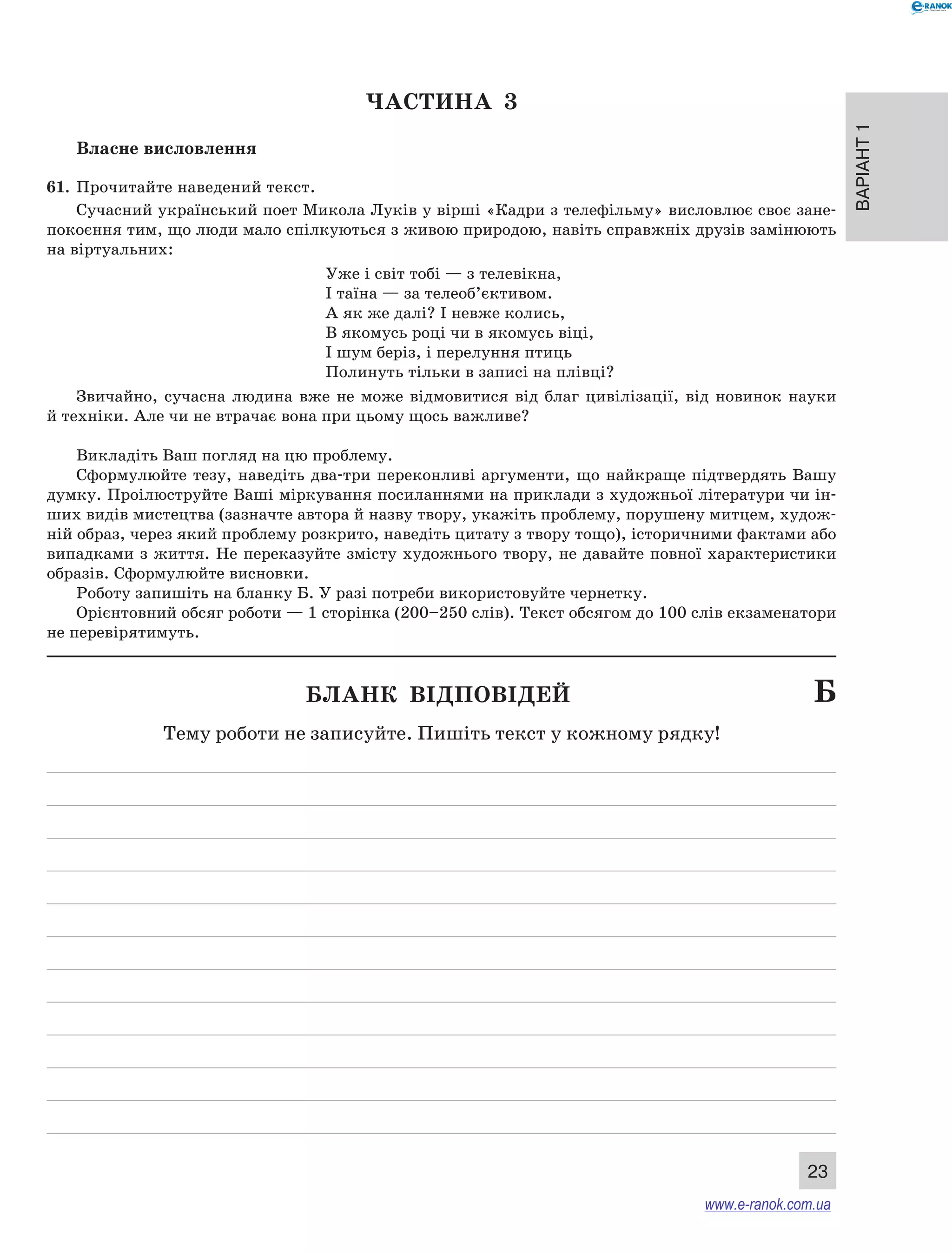 Варіант 1
23
ЧАСТИНА  3
Власне висловлення
61. 	Прочитайте наведений текст.
Сучасний український поет Микола Луків у вірші «Кадри з телефільму» висловлює своє зане-
покоєння тим, що люди мало спілкуються з живою природою, навіть справжніх друзів замінюють
на віртуальних:
Уже і світ тобі — з телевікна,
І таїна — за телеоб’єктивом.
А як же далі? І невже колись,
В якомусь році чи в якомусь віці,
І шум беріз, і перелуння птиць
Полинуть тільки в записі на плівці?
Звичайно, сучасна людина вже не може відмовитися від благ цивілізації, від новинок науки
й техніки. Але чи не втрачає вона при цьому щось важливе?
Викладіть Ваш погляд на цю проблему.
Сформулюйте тезу, наведіть два-три переконливі аргументи, що найкраще підтвердять Вашу
думку. Проілюструйте Ваші міркування посиланнями на приклади з художньої літератури чи ін-
ших видів мистецтва (зазначте автора й назву твору, укажіть проблему, порушену митцем, худож-
ній образ, через який проблему розкрито, наведіть цитату з твору тощо), історичними фактами або
випадками з життя. Не переказуйте змісту художнього твору, не давайте повної характеристики
образів. Сформулюйте висновки.
Роботу запишіть на бланку Б. У разі потреби використовуйте чернетку.
Орієнтовний обсяг роботи — 1 сторінка (200–250 слів). Текст обсягом до 100 слів екзаменатори
не перевірятимуть.
	 Бланк відповідей	 Б
Тему роботи не записуйте. Пишіть текст у кожному рядку!
www.e-ranok.com.ua
 