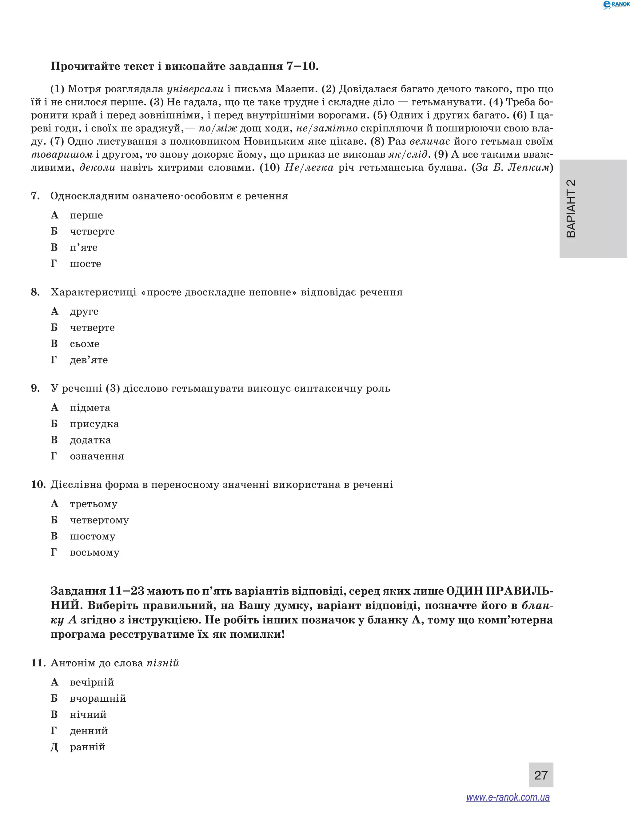 Варіант 2
27
Прочитайте текст і виконайте завдання 7–10.
(1) Мотря розглядала універсали і письма Мазепи. (2) Довідалася багато дечого такого, про що
їй і не снилося перше. (3) Не гадала, що це таке трудне і складне діло — гетьманувати. (4) Треба бо-
ронити край і перед зовнішніми, і перед внутрішніми ворогами. (5) Одних і других багато. (6) І ца-
реві годи, і своїх не зраджуй,— по/між дощ ходи, не/замітно скріпляючи й поширюючи свою вла-
ду. (7) Одно листування з полковником Новицьким яке цікаве. (8) Раз величає його гетьман своїм
товаришом і другом, то знову докоряє йому, що приказ не виконав як/слід. (9) А все такими вваж-
ливими, деколи навіть хитрими словами. (10) Не/легка річ гетьманська булава. (За  Б.  Лепким)
7.	 Односкладним означено-особовим є речення
А	 перше
Б	 четверте
В	 п’яте
Г	 шосте
8.	 Характеристиці «просте двоскладне неповне» відповідає речення
А	 друге
Б	 четверте
В	 сьоме
Г	 дев’яте
9.	 У реченні (3) дієслово гетьманувати виконує синтаксичну роль
А	 підмета
Б	 присудка
В	 додатка
Г	 означення
10.	 Дієслівна форма в переносному значенні використана в реченні
А	 третьому
Б	 четвертому
В	 шостому
Г	 восьмому
Завдання 11–23 мають по п’ять варіантів відповіді, серед яких лише ОДИН ПРАВИЛЬ­
НИЙ. Виберіть правильний, на Вашу думку, варіант відповіді, позначте його в блан-
ку А згідно з інструкцією. Не робіть інших позначок у бланку А, тому що комп’ютерна
програма реєструватиме їх як помилки!
11.	 Антонім до слова пізній
А	 вечірній
Б	 вчорашній
В	 нічний
Г	 денний
Д	 ранній
www.e-ranok.com.ua
 