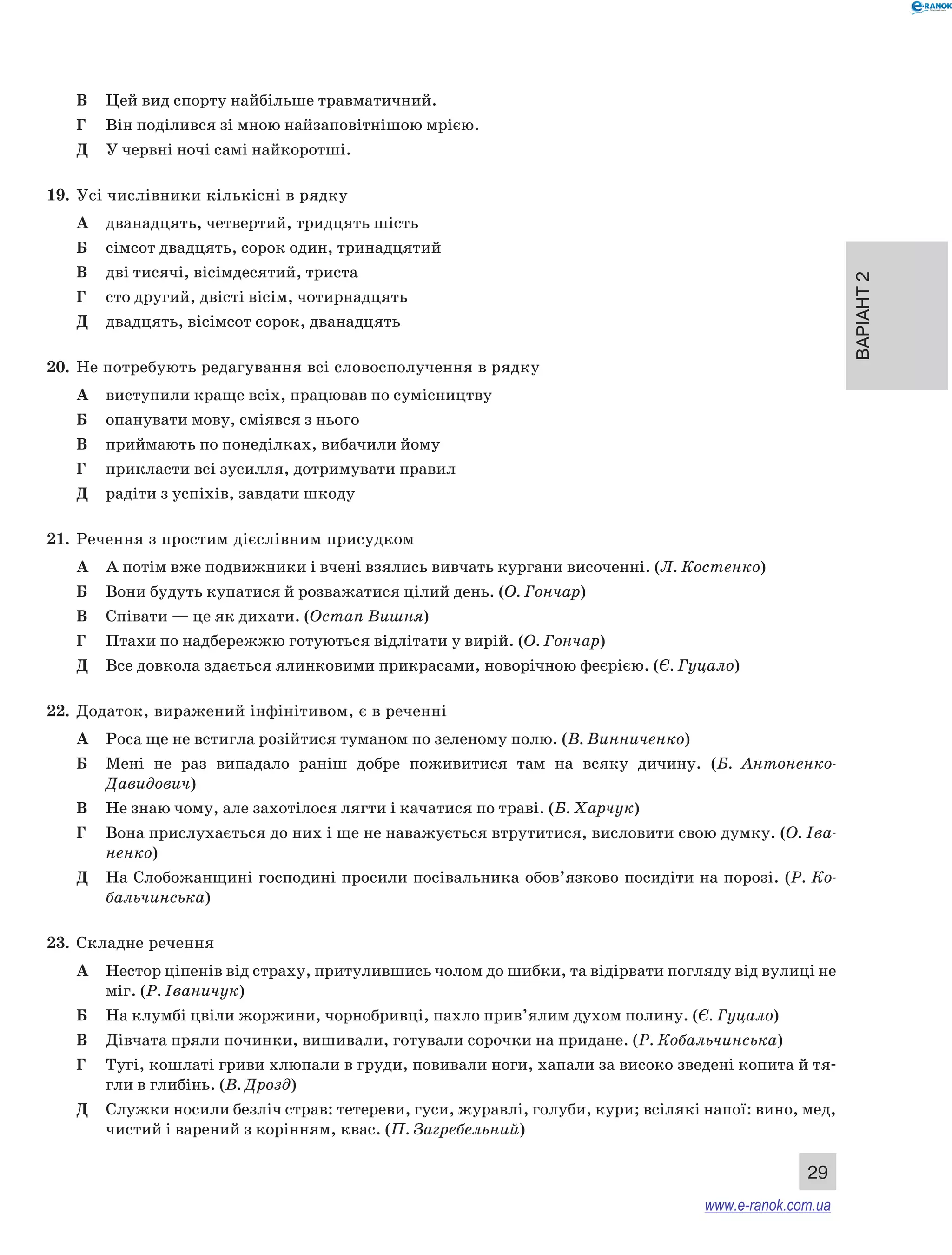 Варіант 2
29
В	 Цей вид спорту найбільше травматичний.
Г	 Він поділився зі мною найзаповітнішою мрією.
Д	 У червні ночі самі найкоротші.
19.	 Усі числівники кількісні в рядку
А	 дванадцять, четвертий, тридцять шість
Б	 сімсот двадцять, сорок один, тринадцятий
В	 дві тисячі, вісімдесятий, триста
Г	 сто другий, двісті вісім, чотирнадцять
Д	 двадцять, вісімсот сорок, дванадцять
20.	 Не потребують редагування всі словосполучення в рядку
А	 виступили краще всіх, працював по сумісництву
Б	 опанувати мову, сміявся з нього
В	 приймають по понеділках, вибачили йому
Г	 прикласти всі зусилля, дотримувати правил
Д	 радіти з успіхів, завдати шкоду
21.	 Речення з простим дієслівним присудком
А	 А потім вже подвижники і вчені взялись вивчать кургани височенні. (Л. Костенко)
Б	 Вони будуть купатися й розважатися цілий день. (О. Гончар)
В	 Співати — це як дихати. (Остап Вишня)
Г	 Птахи по надбережжю готуються відлітати у вирій. (О. Гончар)
Д	 Все довкола здається ялинковими прикрасами, новорічною феєрією. (Є. Гуцало)
22.	 Додаток, виражений інфінітивом, є в реченні
А	 Роса ще не встигла розійтися туманом по зеленому полю. (В. Винниченко)
Б	 Мені не раз випадало раніш добре поживитися там на всяку дичину. (Б.  Антоненко-
Давидович)
В	 Не знаю чому, але захотілося лягти і качатися по траві. (Б. Харчук)
Г	 Вона прислухається до них і ще не наважується втрутитися, висловити свою думку. (О. Іва-
ненко)
Д	 На Слобожанщині господині просили посівальника обов’язково посидіти на порозі. (Р. Ко-
бальчинська)
23.	 Складне речення
А	 Нестор ціпенів від страху, притулившись чолом до шибки, та відірвати погляду від вулиці не
міг. (Р. Іваничук)
Б	 На клумбі цвіли жоржини, чорнобривці, пахло прив’ялим духом полину. (Є. Гуцало)
В	 Дівчата пряли починки, вишивали, готували сорочки на придане. (Р. Кобальчинська)
Г	 Тугі, кошлаті гриви хлюпали в груди, повивали ноги, хапали за високо зведені копита й тя-
гли в глибінь. (В. Дрозд)
Д	 Служки носили безліч страв: тетереви, гуси, журавлі, голуби, кури; всілякі напої: вино, мед,
чистий і варений з корінням, квас. (П. Загребельний)
www.e-ranok.com.ua
 