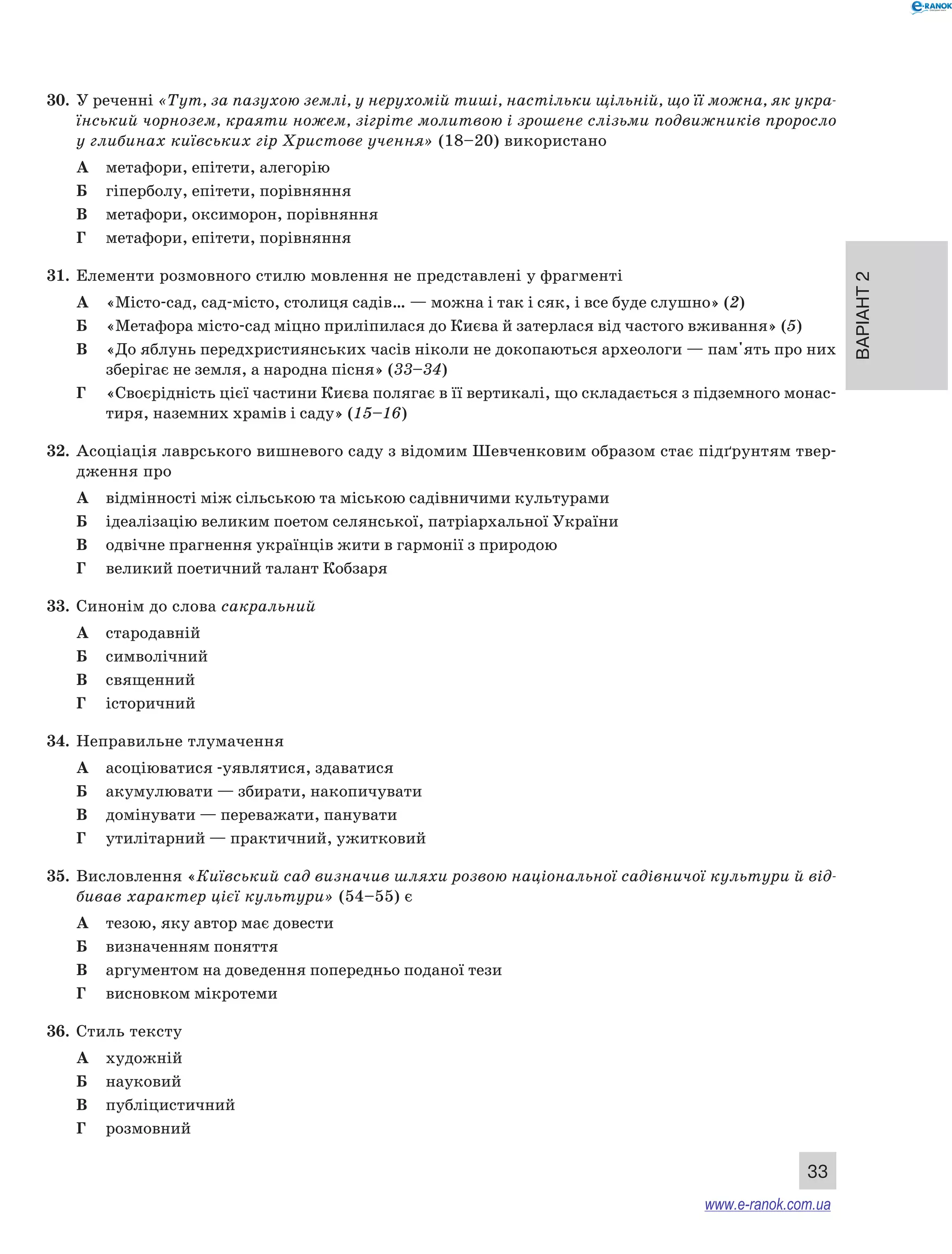 Варіант 2
33
30.	 У реченні «Тут, за пазухою землі, у нерухомій тиші, настільки щільній, що її можна, як укра-
їнський чорнозем, краяти ножем, зігріте молитвою і зрошене слізьми подвижників проросло
у глибинах київських гір Христове учення» (18–20) використано
А	 метафори, епітети, алегорію
Б	 гіперболу, епітети, порівняння
В	 метафори, оксиморон, порівняння
Г	 метафори, епітети, порівняння
31.	 Елементи розмовного стилю мовлення не представлені у фрагменті
А	 «Місто-сад, сад-місто, столиця садів… — можна і так і сяк, і все буде слушно» (2)
Б	 «Метафора місто-сад міцно приліпилася до Києва й затерлася від частого вживання» (5)
В	 «До яблунь передхристиянських часів ніколи не докопаються археологи — пам'ять про них
зберігає не земля, а народна пісня» (33–34)
Г	 «Своєрідність цієї частини Києва полягає в її вертикалі, що складається з підземного монас-
тиря, наземних храмів і саду» (15–16)
32.	 Асоціація лаврського вишневого саду з відомим Шевченковим образом стає підґрунтям твер-
дження про
А	 відмінності між сільською та міською садівничими культурами
Б	 ідеалізацію великим поетом селянської, патріархальної України
В	 одвічне прагнення українців жити в гармонії з природою
Г	 великий поетичний талант Кобзаря
33.	 Синонім до слова сакральний
А	 стародавній
Б	 символічний
В	 священний
Г	 історичний
34.	 Неправильне тлумачення
А	 асоціюватися -уявлятися, здаватися
Б	 акумулювати — збирати, накопичувати
В	 домінувати — переважати, панувати
Г	 утилітарний — практичний, ужитковий
35.	 Висловлення «Київський сад визначив шляхи розвою національної садівничої культури й від-
бивав характер цієї культури» (54–55) є
А	 тезою, яку автор має довести
Б	 визначенням поняття
В	 аргументом на доведення попередньо поданої тези
Г	 висновком мікротеми
36.	 Стиль тексту
А	 художній
Б	 науковий
В	 публіцистичний
Г	 розмовний
www.e-ranok.com.ua
 