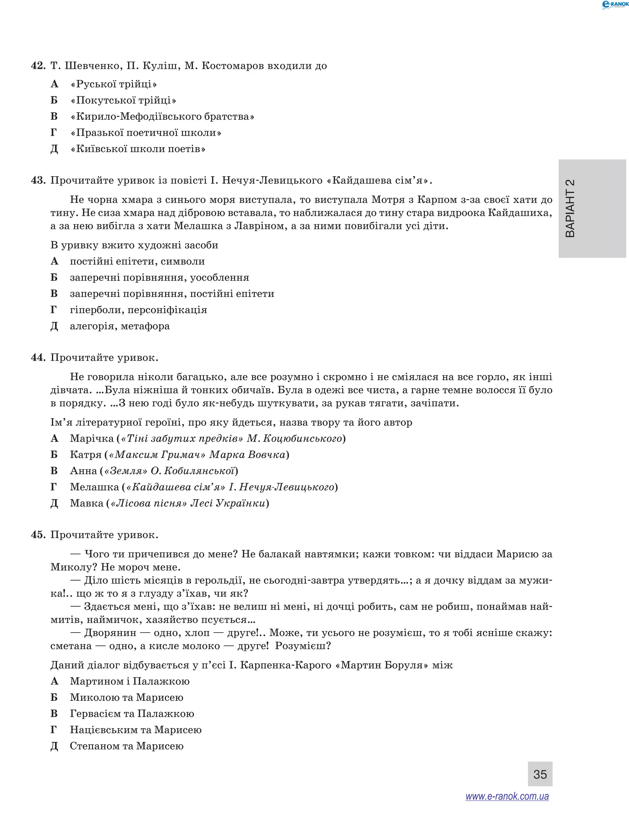 Варіант 2
35
42.	 Т. Шевченко, П. Куліш, М. Костомаров входили до
А	 «Руської трійці»
Б	 «Покутської трійці»
В	 «Кирило-Мефодіївського братства»
Г	 «Празької поетичної школи»
Д	 «Київської школи поетів»
43.	 Прочитайте уривок із повісті І. Нечуя-Левицького «Кайдашева сім’я».
Не чорна хмара з синього моря виступала, то виступала Мотря з Карпом з-за своєї хати до
тину. Не сиза хмара над дібровою вставала, то наближалася до тину стара видроока Кайдашиха,
а за нею вибігла з хати Мелашка з Лавріном, а за ними повибігали усі діти.
В уривку вжито художні засоби
А	 постійні епітети, символи
Б	 заперечні порівняння, уособлення
В	 заперечні порівняння, постійні епітети
Г	 гіперболи, персоніфікація
Д	 алегорія, метафора
44.	 Прочитайте уривок.
Не говорила ніколи багацько, але все розумно і скромно і не сміялася на все горло, як інші
дівчата. …Була ніжніша й тонких обичаїв. Була в одежі все чиста, а гарне темне волосся її було
в порядку. …З нею годі було як-небудь шуткувати, за рукав тягати, зачіпати.
Ім’я літературної героїні, про яку йдеться, назва твору та його автор
А	 Марічка («Тіні забутих предків» М. Коцюбинського)
Б	 Катря («Максим Гримач» Марка Вовчка)
В	 Анна («Земля» О. Кобилянської)
Г	 Мелашка («Кайдашева сім’я» І. Нечуя-Левицького)
Д	 Мавка («Лісова пісня» Лесі Українки)
45.	 Прочитайте уривок.
— Чого ти причепився до мене? Не балакай навтямки; кажи товком: чи віддаси Марисю за
Миколу? Не мороч мене.
— Діло шість місяців в герольдії, не сьогодні-завтра утвердять…; а я дочку віддам за мужи-
ка!.. що ж то я з глузду з’їхав, чи як?
— Здається мені, що з’їхав: не велиш ні мені, ні дочці робить, сам не робиш, понаймав най-
митів, наймичок, хазяйство псується…
— Дворянин — одно, хлоп — друге!.. Може, ти усього не розумієш, то я тобі ясніше скажу:
сметана — одно, а кисле молоко — друге! Розумієш?
Даний діалог відбувається у п’єсі І. Карпенка-Карого «Мартин Боруля» між
А	 Мартином і Палажкою
Б	 Миколою та Марисею
В	 Гервасієм та Палажкою
Г	 Націєвським та Марисею
Д	 Степаном та Марисею
www.e-ranok.com.ua
 